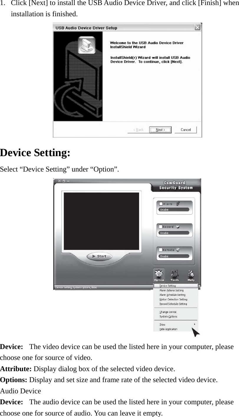 1. Click [Next] to install the USB Audio Device Driver, and click [Finish] when installation is finished.  Device Setting:   Select “Device Setting” under “Option”.    Device:  The video device can be used the listed here in your computer, please choose one for source of video. Attribute: Display dialog box of the selected video device.   Options: Display and set size and frame rate of the selected video device.   Audio Device   Device:  The audio device can be used the listed here in your computer, please choose one for source of audio. You can leave it empty.   