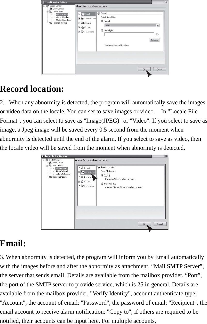  Record location:   2. When any abnormity is detected, the program will automatically save the images or video data on the locale. You can set to save images or video.    In &quot;Locale File Format&quot;, you can select to save as &quot;Image(JPEG)&quot; or &quot;Video&quot;. If you select to save as image, a Jpeg image will be saved every 0.5 second from the moment when abnormity is detected until the end of the alarm. If you select to save as video, then the locale video will be saved from the moment when abnormity is detected.  Email:  3. When abnormity is detected, the program will inform you by Email automatically with the images before and after the abnormity as attachment. “Mail SMTP Server”, the server that sends email. Details are available from the mailbox provider. “Port”, the port of the SMTP server to provide service, which is 25 in general. Details are available from the mailbox provider. &quot;Verify Identity&quot;, account authenticate type; &quot;Account&quot;, the account of email; &quot;Password&quot;, the password of email; &quot;Recipient&quot;, the email account to receive alarm notification; &quot;Copy to&quot;, if others are required to be notified, their accounts can be input here. For multiple accounts,   