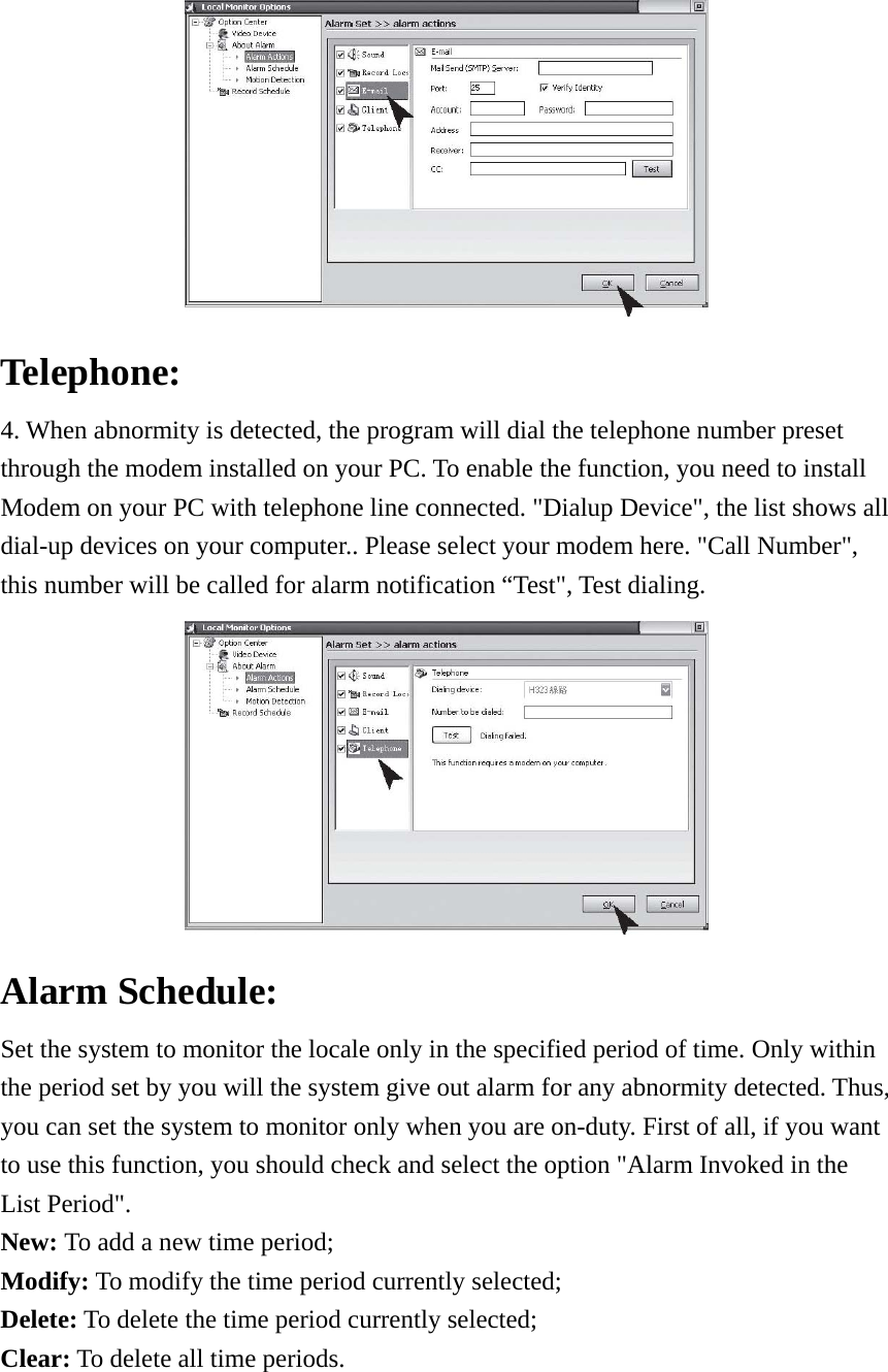  Telephone:  4. When abnormity is detected, the program will dial the telephone number preset through the modem installed on your PC. To enable the function, you need to install Modem on your PC with telephone line connected. &quot;Dialup Device&quot;, the list shows all dial-up devices on your computer.. Please select your modem here. &quot;Call Number&quot;, this number will be called for alarm notification “Test&quot;, Test dialing.    Alarm Schedule:   Set the system to monitor the locale only in the specified period of time. Only within the period set by you will the system give out alarm for any abnormity detected. Thus, you can set the system to monitor only when you are on-duty. First of all, if you want to use this function, you should check and select the option &quot;Alarm Invoked in the List Period&quot;.   New: To add a new time period;   Modify: To modify the time period currently selected;   Delete: To delete the time period currently selected;   Clear: To delete all time periods. 