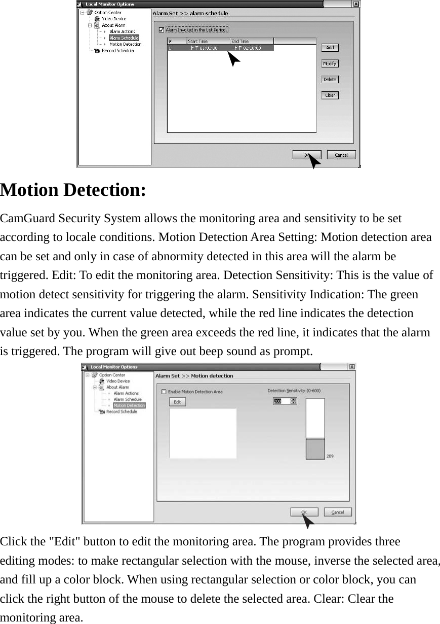  Motion Detection:   CamGuard Security System allows the monitoring area and sensitivity to be set   according to locale conditions. Motion Detection Area Setting: Motion detection area can be set and only in case of abnormity detected in this area will the alarm be triggered. Edit: To edit the monitoring area. Detection Sensitivity: This is the value of motion detect sensitivity for triggering the alarm. Sensitivity Indication: The green area indicates the current value detected, while the red line indicates the detection value set by you. When the green area exceeds the red line, it indicates that the alarm is triggered. The program will give out beep sound as prompt.  Click the &quot;Edit&quot; button to edit the monitoring area. The program provides three editing modes: to make rectangular selection with the mouse, inverse the selected area, and fill up a color block. When using rectangular selection or color block, you can click the right button of the mouse to delete the selected area. Clear: Clear the monitoring area.   