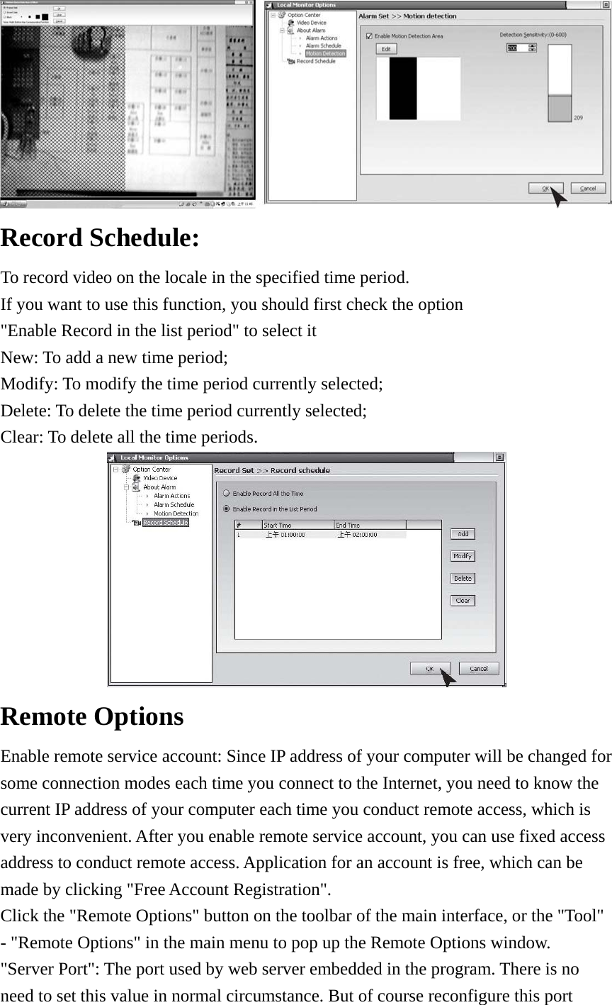  Record Schedule:   To record video on the locale in the specified time period.   If you want to use this function, you should first check the option &quot;Enable Record in the list period&quot; to select it   New: To add a new time period;   Modify: To modify the time period currently selected;   Delete: To delete the time period currently selected;   Clear: To delete all the time periods.    Remote Options   Enable remote service account: Since IP address of your computer will be changed for some connection modes each time you connect to the Internet, you need to know the current IP address of your computer each time you conduct remote access, which is very inconvenient. After you enable remote service account, you can use fixed access address to conduct remote access. Application for an account is free, which can be made by clicking &quot;Free Account Registration&quot;.     Click the &quot;Remote Options&quot; button on the toolbar of the main interface, or the &quot;Tool&quot; - &quot;Remote Options&quot; in the main menu to pop up the Remote Options window.         &quot;Server Port&quot;: The port used by web server embedded in the program. There is no need to set this value in normal circumstance. But of course reconfigure this port 