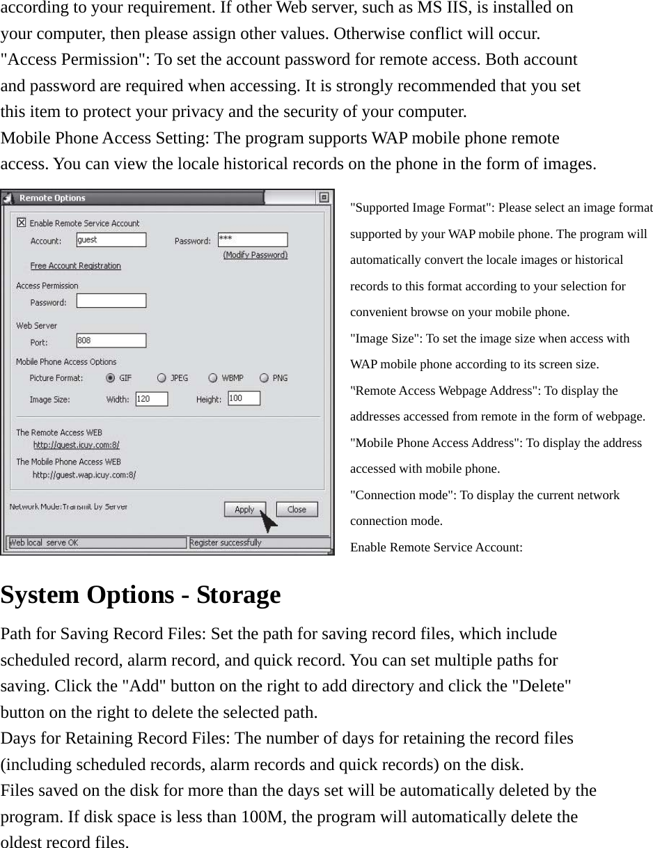 according to your requirement. If other Web server, such as MS IIS, is installed on your computer, then please assign other values. Otherwise conflict will occur. &quot;Access Permission&quot;: To set the account password for remote access. Both account and password are required when accessing. It is strongly recommended that you set this item to protect your privacy and the security of your computer.     Mobile Phone Access Setting: The program supports WAP mobile phone remote access. You can view the locale historical records on the phone in the form of images.          System Options - Storage     Path for Saving Record Files: Set the path for saving record files, which include scheduled record, alarm record, and quick record. You can set multiple paths for saving. Click the &quot;Add&quot; button on the right to add directory and click the &quot;Delete&quot; button on the right to delete the selected path.     Days for Retaining Record Files: The number of days for retaining the record files (including scheduled records, alarm records and quick records) on the disk. Files saved on the disk for more than the days set will be automatically deleted by the program. If disk space is less than 100M, the program will automatically delete the oldest record files.   &quot;Supported Image Format&quot;: Please select an image format supported by your WAP mobile phone. The program will automatically convert the locale images or historical records to this format according to your selection for convenient browse on your mobile phone.   &quot;Image Size&quot;: To set the image size when access with WAP mobile phone according to its screen size.     &quot;Remote Access Webpage Address&quot;: To display the addresses accessed from remote in the form of webpage.   &quot;Mobile Phone Access Address&quot;: To display the address accessed with mobile phone.     &quot;Connection mode&quot;: To display the current network connection mode.   Enable Remote Service Account: 