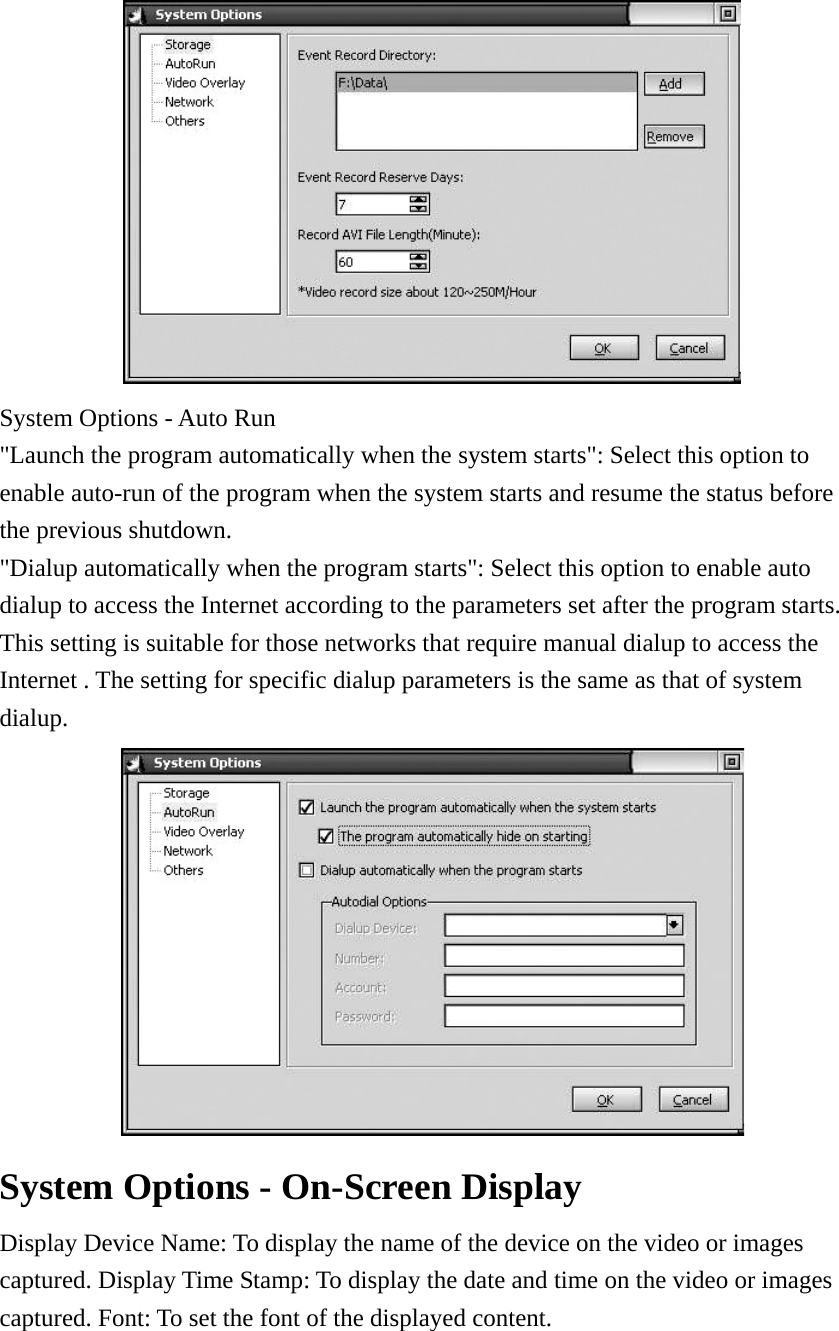  System Options - Auto Run     &quot;Launch the program automatically when the system starts&quot;: Select this option to enable auto-run of the program when the system starts and resume the status before the previous shutdown.     &quot;Dialup automatically when the program starts&quot;: Select this option to enable auto dialup to access the Internet according to the parameters set after the program starts. This setting is suitable for those networks that require manual dialup to access the Internet . The setting for specific dialup parameters is the same as that of system dialup.    System Options - On-Screen Display   Display Device Name: To display the name of the device on the video or images captured. Display Time Stamp: To display the date and time on the video or images captured. Font: To set the font of the displayed content.   