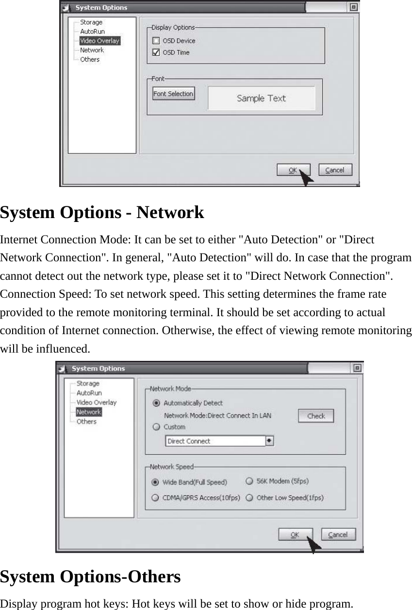  System Options - Network   Internet Connection Mode: It can be set to either &quot;Auto Detection&quot; or &quot;Direct Network Connection&quot;. In general, &quot;Auto Detection&quot; will do. In case that the program cannot detect out the network type, please set it to &quot;Direct Network Connection&quot;. Connection Speed: To set network speed. This setting determines the frame rate provided to the remote monitoring terminal. It should be set according to actual condition of Internet connection. Otherwise, the effect of viewing remote monitoring will be influenced.    System Options-Others   Display program hot keys: Hot keys will be set to show or hide program.       