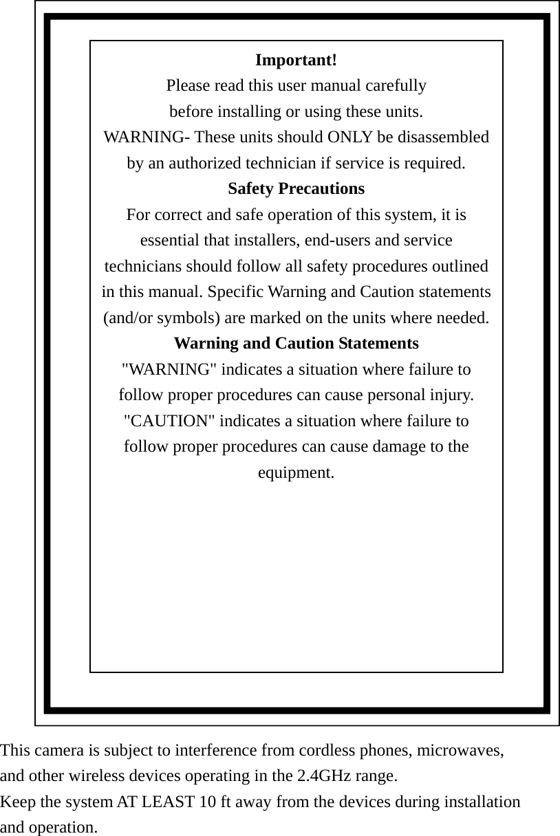 This camera is subject to interference from cordless phones, microwaves,   and other wireless devices operating in the 2.4GHz range.   Keep the system AT LEAST 10 ft away from the devices during installation   and operation.      Important! Please read this user manual carefully before installing or using these units. WARNING- These units should ONLY be disassembled by an authorized technician if service is required. Safety Precautions For correct and safe operation of this system, it is essential that installers, end-users and service technicians should follow all safety procedures outlined in this manual. Specific Warning and Caution statements (and/or symbols) are marked on the units where needed. Warning and Caution Statements &quot;WARNING&quot; indicates a situation where failure to follow proper procedures can cause personal injury. &quot;CAUTION&quot; indicates a situation where failure to follow proper procedures can cause damage to the equipment.  