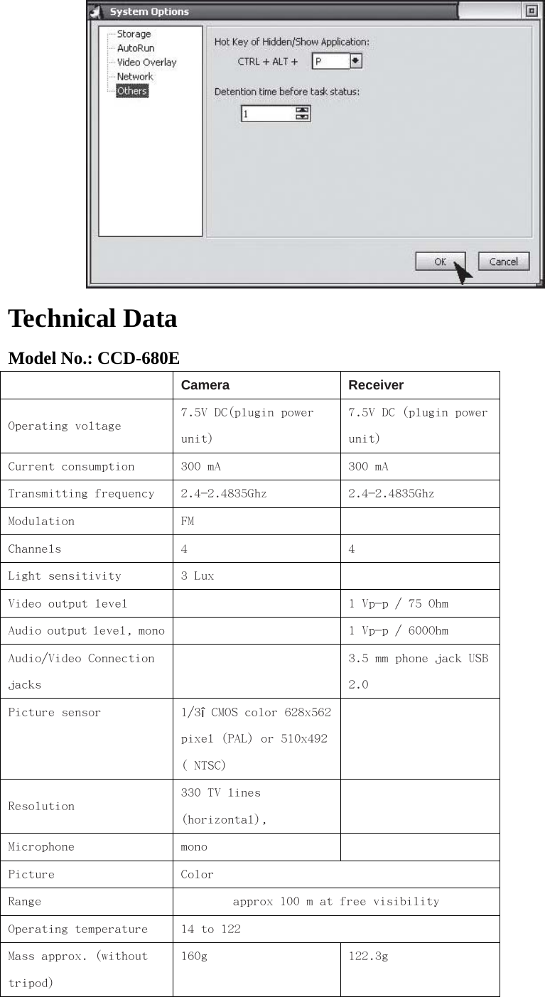  Technical Data Model No.: CCD-680E    Camera   Receiver   Operating voltage  7.5V DC(plugin power unit)  7.5V DC (plugin power unit)  Current consumption   300 mA   300 mA  Transmitting frequency   2.4-2.4835Ghz   2.4-2.4835Ghz  Modulation   FM    Channels   4   4  Light sensitivity   3 Lux    Video output level    1 Vp-p / 75 Ohm  Audio output level, mono    1 Vp-p / 600Ohm  Audio/Video Connection jacks   3.5 mm phone jack USB 2.0  Picture sensor   1/3î CMOS color 628x562 pixel (PAL) or 510x492 ( NTSC)   Resolution  330 TV lines (horizontal),   Microphone   mono    Picture   Color  Range   approx 100 m at free visibility  Operating temperature   14 to 122  Mass approx. (without tripod)  160g   122.3g  