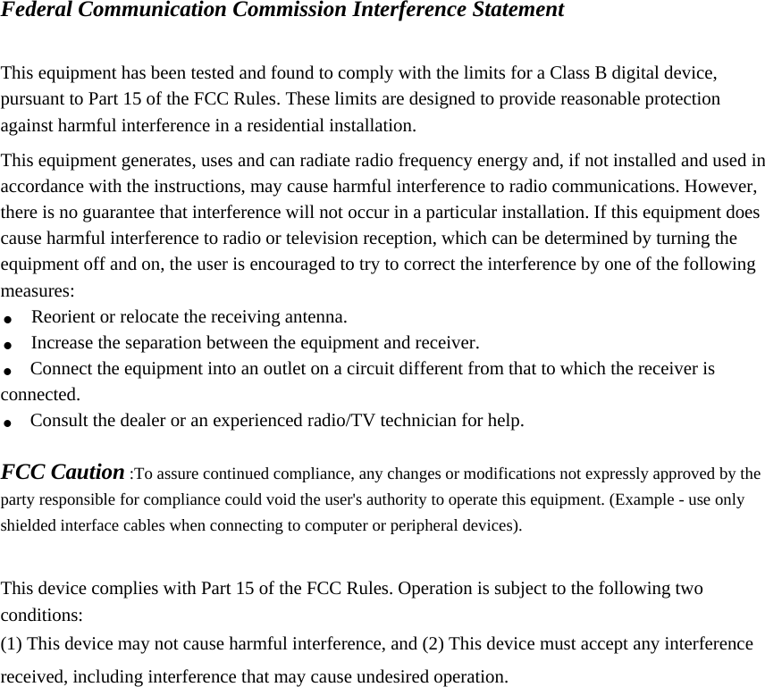  Federal Communication Commission Interference Statement  This equipment has been tested and found to comply with the limits for a Class B digital device, pursuant to Part 15 of the FCC Rules. These limits are designed to provide reasonable protection against harmful interference in a residential installation. This equipment generates, uses and can radiate radio frequency energy and, if not installed and used in accordance with the instructions, may cause harmful interference to radio communications. However, there is no guarantee that interference will not occur in a particular installation. If this equipment does cause harmful interference to radio or television reception, which can be determined by turning the equipment off and on, the user is encouraged to try to correct the interference by one of the following measures: . Reorient or relocate the receiving antenna. . Increase the separation between the equipment and receiver. . Connect the equipment into an outlet on a circuit different from that to which the receiver is connected. . Consult the dealer or an experienced radio/TV technician for help.  FCC Caution :To assure continued compliance, any changes or modifications not expressly approved by the party responsible for compliance could void the user&apos;s authority to operate this equipment. (Example - use only shielded interface cables when connecting to computer or peripheral devices).  This device complies with Part 15 of the FCC Rules. Operation is subject to the following two conditions: (1) This device may not cause harmful interference, and (2) This device must accept any interference received, including interference that may cause undesired operation.  