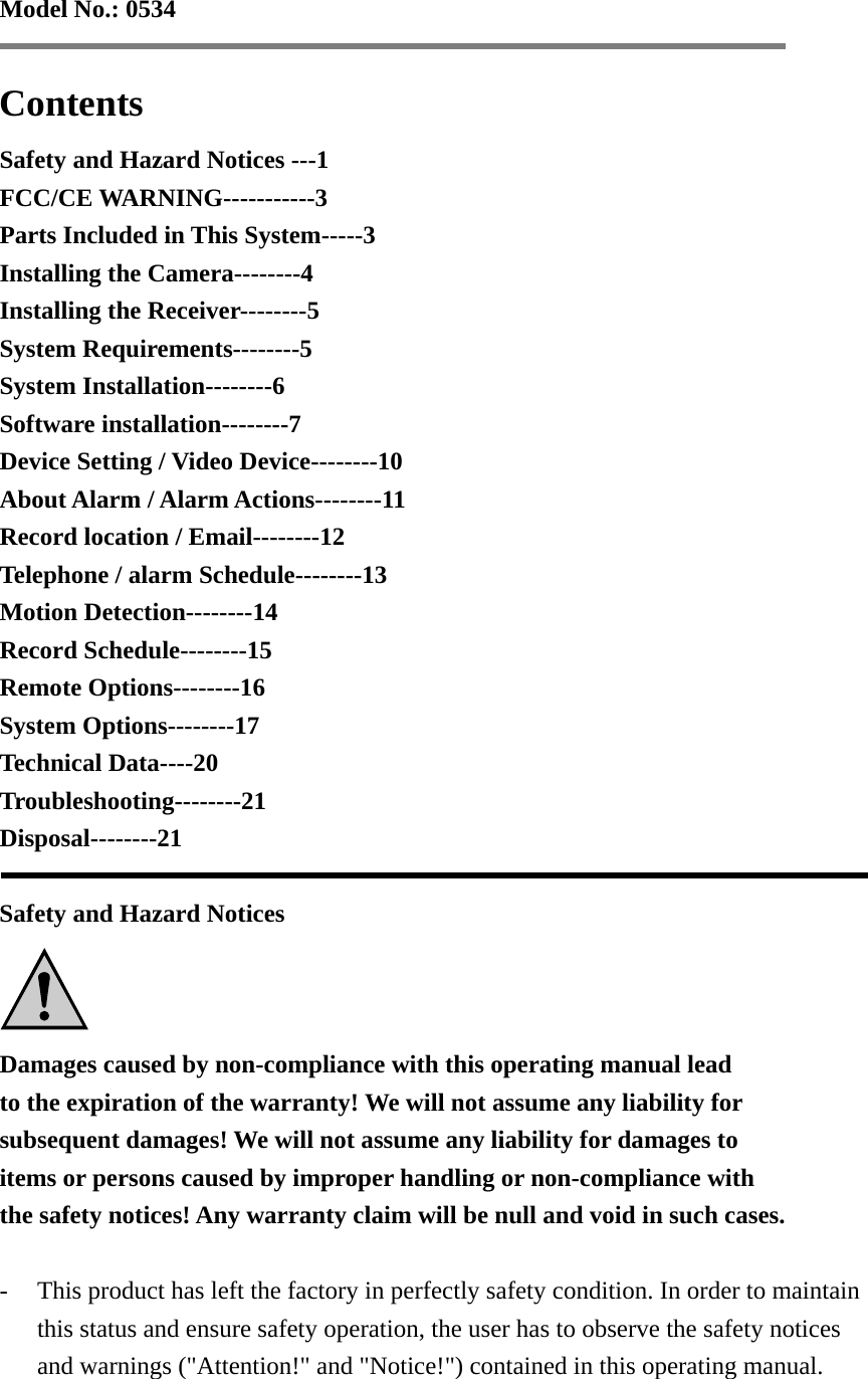 Model No.: 0534   Contents Safety and Hazard Notices ---1 FCC/CE WARNING-----------3 Parts Included in This System-----3 Installing the Camera--------4 Installing the Receiver--------5 System Requirements--------5 System Installation--------6 Software installation--------7 Device Setting / Video Device--------10 About Alarm / Alarm Actions--------11 Record location / Email--------12 Telephone / alarm Schedule--------13 Motion Detection--------14 Record Schedule--------15 Remote Options--------16 System Options--------17 Technical Data----20 Troubleshooting--------21 Disposal--------21   Safety and Hazard Notices  Damages caused by non-compliance with this operating manual lead   to the expiration of the warranty! We will not assume any liability for   subsequent damages! We will not assume any liability for damages to   items or persons caused by improper handling or non-compliance with   the safety notices! Any warranty claim will be null and void in such cases.  - This product has left the factory in perfectly safety condition. In order to maintain this status and ensure safety operation, the user has to observe the safety notices and warnings (&quot;Attention!&quot; and &quot;Notice!&quot;) contained in this operating manual.  