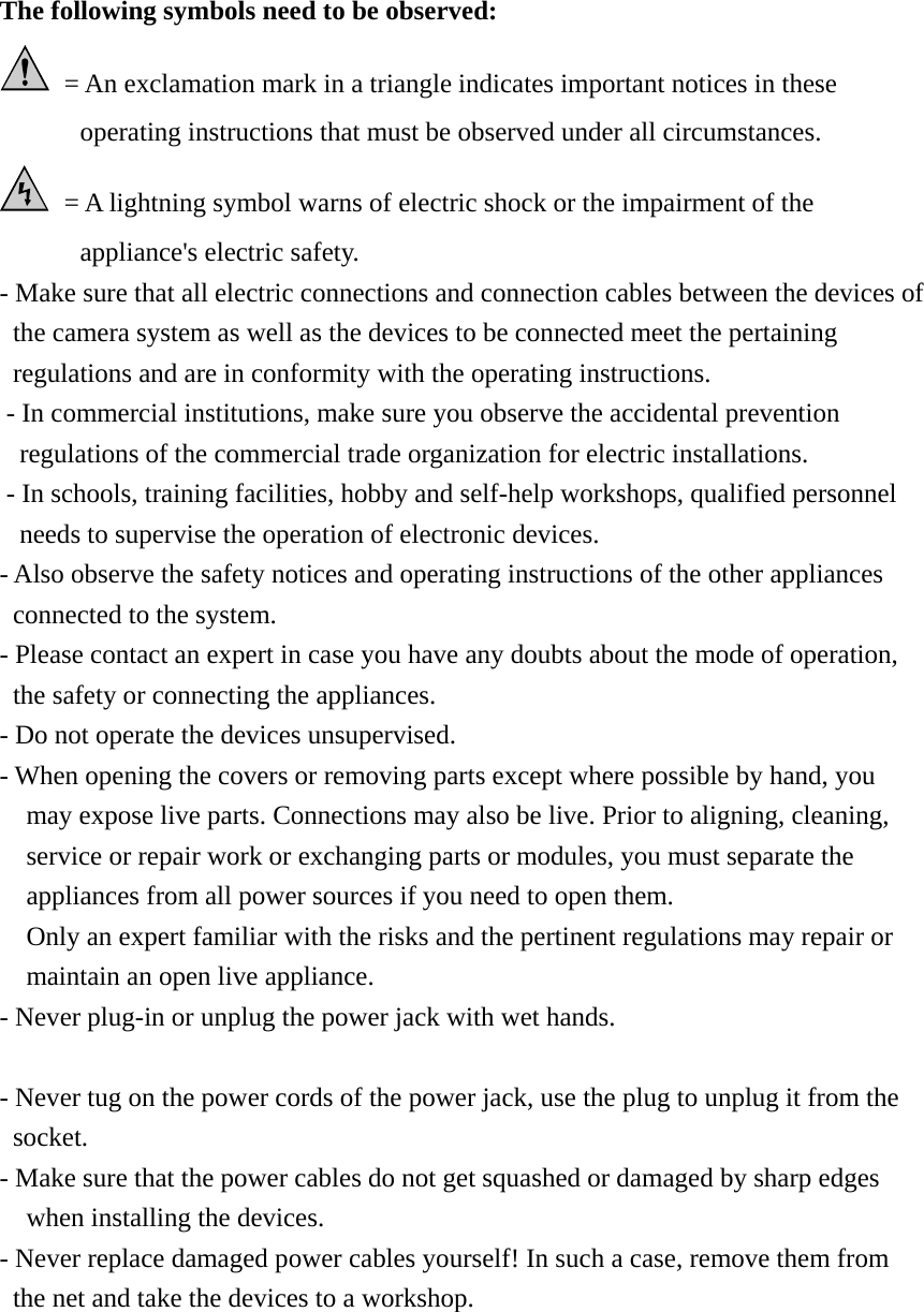 The following symbols need to be observed:   = An exclamation mark in a triangle indicates important notices in these operating instructions that must be observed under all circumstances.   = A lightning symbol warns of electric shock or the impairment of the appliance&apos;s electric safety. - Make sure that all electric connections and connection cables between the devices of   the camera system as well as the devices to be connected meet the pertaining regulations and are in conformity with the operating instructions. - In commercial institutions, make sure you observe the accidental prevention regulations of the commercial trade organization for electric installations.   - In schools, training facilities, hobby and self-help workshops, qualified personnel needs to supervise the operation of electronic devices.   - Also observe the safety notices and operating instructions of the other appliances connected to the system. - Please contact an expert in case you have any doubts about the mode of operation, the safety or connecting the appliances.   - Do not operate the devices unsupervised. - When opening the covers or removing parts except where possible by hand, you may expose live parts. Connections may also be live. Prior to aligning, cleaning, service or repair work or exchanging parts or modules, you must separate the appliances from all power sources if you need to open them.       Only an expert familiar with the risks and the pertinent regulations may repair or maintain an open live appliance. - Never plug-in or unplug the power jack with wet hands.  - Never tug on the power cords of the power jack, use the plug to unplug it from the socket. - Make sure that the power cables do not get squashed or damaged by sharp edges when installing the devices. - Never replace damaged power cables yourself! In such a case, remove them from the net and take the devices to a workshop.      