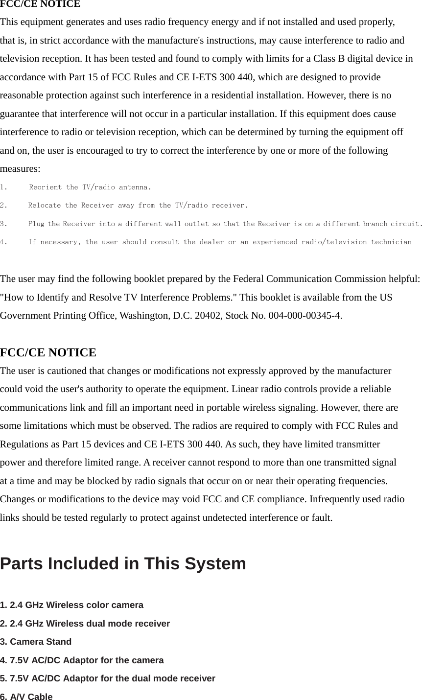 FCC/CE NOTICE This equipment generates and uses radio frequency energy and if not installed and used properly,   that is, in strict accordance with the manufacture&apos;s instructions, may cause interference to radio and   television reception. It has been tested and found to comply with limits for a Class B digital device in   accordance with Part 15 of FCC Rules and CE I-ETS 300 440, which are designed to provide reasonable protection against such interference in a residential installation. However, there is no   guarantee that interference will not occur in a particular installation. If this equipment does cause   interference to radio or television reception, which can be determined by turning the equipment off   and on, the user is encouraged to try to correct the interference by one or more of the following   measures:   1.  Reorient the TV/radio antenna. 2.  Relocate the Receiver away from the TV/radio receiver. 3.  Plug the Receiver into a different wall outlet so that the Receiver is on a different branch circuit. 4.  If necessary, the user should consult the dealer or an experienced radio/television technician   The user may find the following booklet prepared by the Federal Communication Commission helpful:   &quot;How to Identify and Resolve TV Interference Problems.&quot; This booklet is available from the US Government Printing Office, Washington, D.C. 20402, Stock No. 004-000-00345-4.  FCC/CE NOTICE The user is cautioned that changes or modifications not expressly approved by the manufacturer   could void the user&apos;s authority to operate the equipment. Linear radio controls provide a reliable   communications link and fill an important need in portable wireless signaling. However, there are   some limitations which must be observed. The radios are required to comply with FCC Rules and   Regulations as Part 15 devices and CE I-ETS 300 440. As such, they have limited transmitter   power and therefore limited range. A receiver cannot respond to more than one transmitted signal   at a time and may be blocked by radio signals that occur on or near their operating frequencies.   Changes or modifications to the device may void FCC and CE compliance. Infrequently used radio links should be tested regularly to protect against undetected interference or fault.  Parts Included in This System   1. 2.4 GHz Wireless color camera   2. 2.4 GHz Wireless dual mode receiver   3. Camera Stand   4. 7.5V AC/DC Adaptor for the camera   5. 7.5V AC/DC Adaptor for the dual mode receiver   6. A/V Cable   