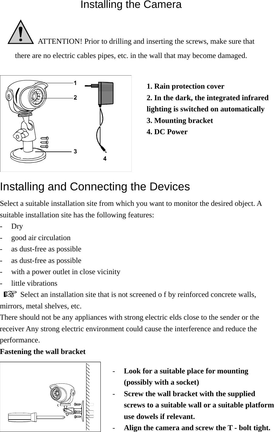 Installing the Camera   ATTENTION! Prior to drilling and inserting the screws, make sure that there are no electric cables pipes, etc. in the wall that may become damaged.   Installing and Connecting the Devices Select a suitable installation site from which you want to monitor the desired object. A suitable installation site has the following features: - Dry - good air circulation - as dust-free as possible   - as dust-free as possible - with a power outlet in close vicinity - little vibrations    Select an installation site that is not screened o f by reinforced concrete walls, mirrors, metal shelves, etc. There should not be any appliances with strong electric elds close to the sender or the receiver Any strong electric environment could cause the interference and reduce the performance. Fastening the wall bracket  1. Rain protection cover 2. In the dark, the integrated infrared lighting is switched on automatically 3. Mounting bracket 4. DC Power - Look for a suitable place for mounting (possibly with a socket) - Screw the wall bracket with the supplied screws to a suitable wall or a suitable platform use dowels if relevant. - Align the camera and screw the T - bolt tight. 