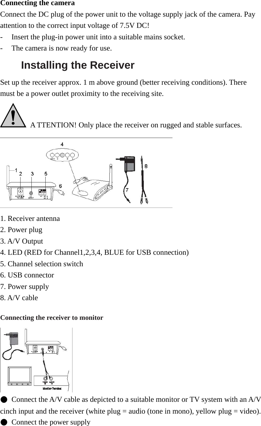 Connecting the camera Connect the DC plug of the power unit to the voltage supply jack of the camera. Pay attention to the correct input voltage of 7.5V DC! - Insert the plug-in power unit into a suitable mains socket. - The camera is now ready for use. Installing the Receiver   Set up the receiver approx. 1 m above ground (better receiving conditions). There must be a power outlet proximity to the receiving site.   A TTENTION! Only place the receiver on rugged and stable surfaces.  1. Receiver antenna 2. Power plug 3. A/V Output 4. LED (RED for Channel1,2,3,4, BLUE for USB connection) 5. Channel selection switch 6. USB connector 7. Power supply 8. A/V cable Connecting the receiver to monitor  ●  Connect the A/V cable as depicted to a suitable monitor or TV system with an A/V cinch input and the receiver (white plug = audio (tone in mono), yellow plug = video).   ●  Connect the power supply 