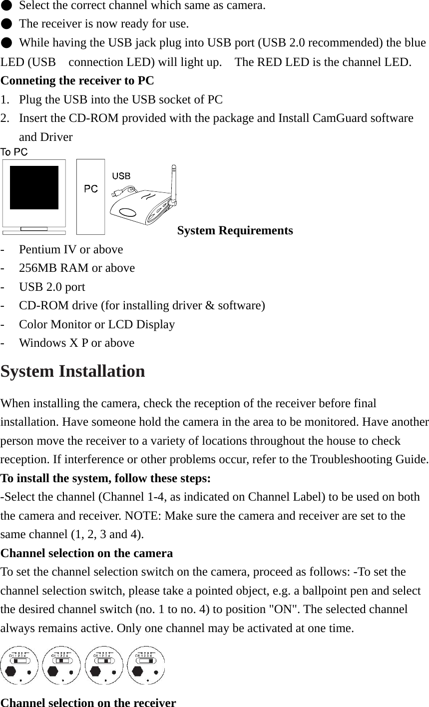 ●  Select the correct channel which same as camera. ●  The receiver is now ready for use. ●  While having the USB jack plug into USB port (USB 2.0 recommended) the blue LED (USB    connection LED) will light up.    The RED LED is the channel LED. Conneting the receiver to PC 1. Plug the USB into the USB socket of PC 2. Insert the CD-ROM provided with the package and Install CamGuard software and Driver     System Requirements - Pentium IV or above - 256MB RAM or above - USB 2.0 port - CD-ROM drive (for installing driver &amp; software) - Color Monitor or LCD Display - Windows X P or above System Installation   When installing the camera, check the reception of the receiver before final installation. Have someone hold the camera in the area to be monitored. Have another person move the receiver to a variety of locations throughout the house to check reception. If interference or other problems occur, refer to the Troubleshooting Guide.   To install the system, follow these steps:   -Select the channel (Channel 1-4, as indicated on Channel Label) to be used on both the camera and receiver. NOTE: Make sure the camera and receiver are set to the same channel (1, 2, 3 and 4).   Channel selection on the camera   To set the channel selection switch on the camera, proceed as follows: -To set the channel selection switch, please take a pointed object, e.g. a ballpoint pen and select the desired channel switch (no. 1 to no. 4) to position &quot;ON&quot;. The selected channel always remains active. Only one channel may be activated at one time.  Channel selection on the receiver 