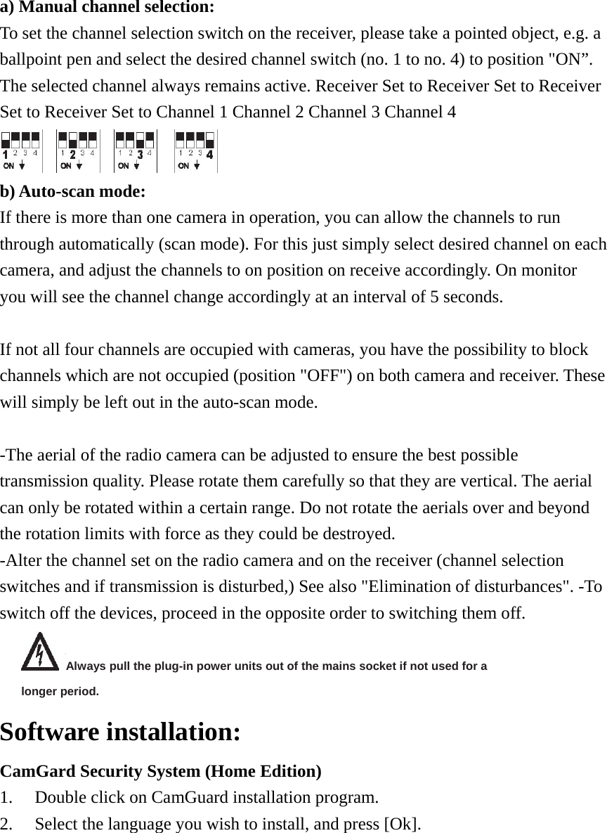 a) Manual channel selection: To set the channel selection switch on the receiver, please take a pointed object, e.g. a ballpoint pen and select the desired channel switch (no. 1 to no. 4) to position &quot;ON”. The selected channel always remains active. Receiver Set to Receiver Set to Receiver Set to Receiver Set to Channel 1 Channel 2 Channel 3 Channel 4    b) Auto-scan mode:   If there is more than one camera in operation, you can allow the channels to run through automatically (scan mode). For this just simply select desired channel on each camera, and adjust the channels to on position on receive accordingly. On monitor you will see the channel change accordingly at an interval of 5 seconds.  If not all four channels are occupied with cameras, you have the possibility to block channels which are not occupied (position &quot;OFF&quot;) on both camera and receiver. These will simply be left out in the auto-scan mode.  -The aerial of the radio camera can be adjusted to ensure the best possible transmission quality. Please rotate them carefully so that they are vertical. The aerial can only be rotated within a certain range. Do not rotate the aerials over and beyond the rotation limits with force as they could be destroyed.   -Alter the channel set on the radio camera and on the receiver (channel selection switches and if transmission is disturbed,) See also &quot;Elimination of disturbances&quot;. -To switch off the devices, proceed in the opposite order to switching them off.   Always pull the plug-in power units out of the mains socket if not used for a longer period.   Software installation:   CamGard Security System (Home Edition) 1.  Double click on CamGuard installation program. 2.  Select the language you wish to install, and press [Ok]. 