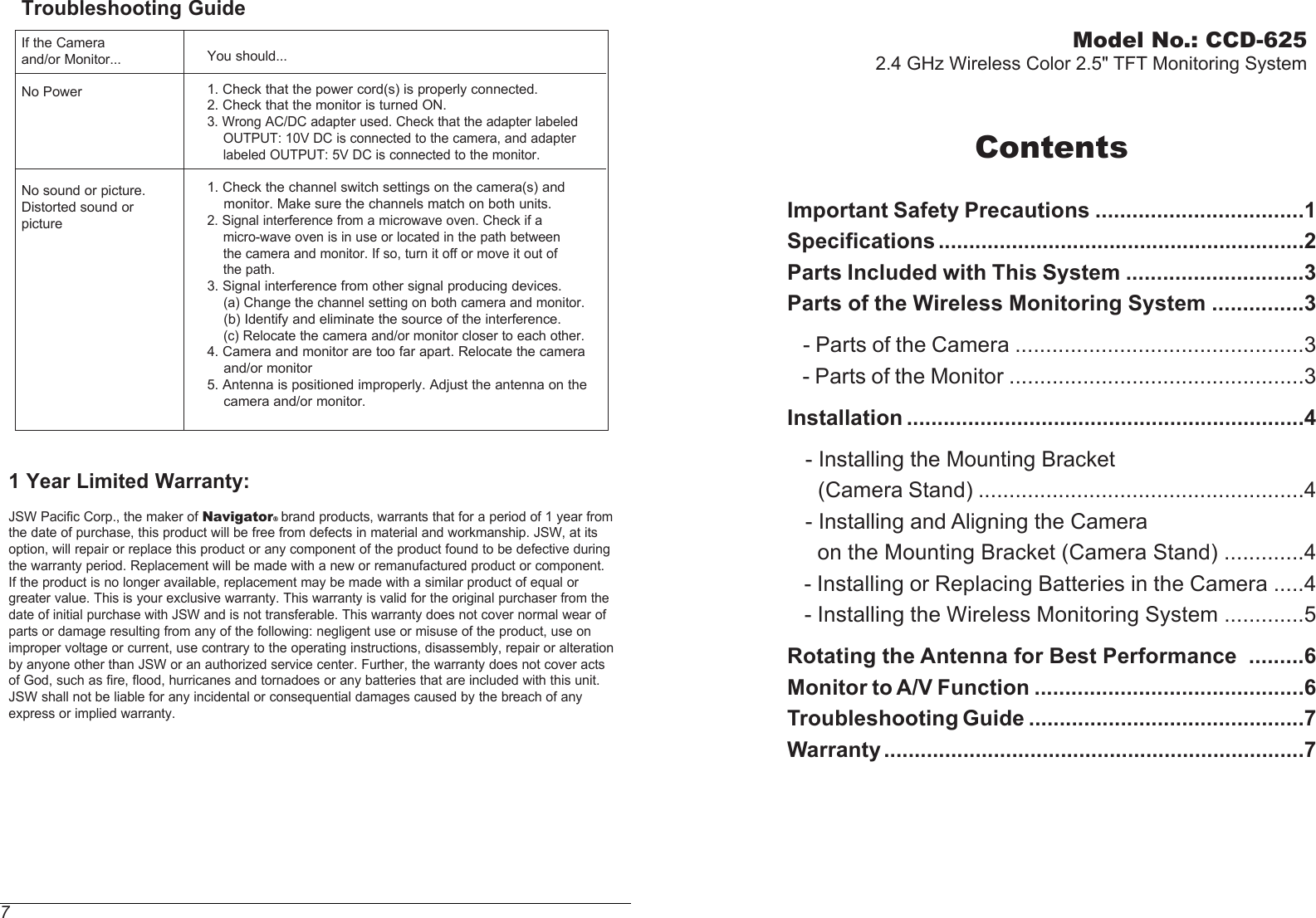Model No.: CCD-6252.4 GHz Wireless Color 2.5&quot; TFT Monitoring SystemContentsImportant Safety Precautions ..................................1Specifications ............................................................2Parts Included with This System .............................3Parts of the Wireless Monitoring System ...............3   - Parts of the Camera ...............................................3   - Parts of the Monitor ................................................3Installation .................................................................4   - Installing the Mounting Bracket       (Camera Stand) .....................................................4   - Installing and Aligning the Camera      on the Mounting Bracket (Camera Stand) .............4   - Installing or Replacing Batteries in the Camera .....4   - Installing the Wireless Monitoring System .............5Rotating the Antenna for Best Performance  .........6Monitor to A/V Function ............................................6Troubleshooting Guide .............................................7Warranty .....................................................................7You should...1. Check that the power cord(s) is properly connected.2. Check that the monitor is turned ON.3. Wrong AC/DC adapter used. Check that the adapter labeled    OUTPUT: 10V DC is connected to the camera, and adapter    labeled OUTPUT: 5V DC is connected to the monitor.1. Check the channel switch settings on the camera(s) and    monitor. Make sure the channels match on both units.2. Signal interference from a microwave oven. Check if a    micro-wave oven is in use or located in the path between    the camera and monitor. If so, turn it off or move it out of     the path.3. Signal interference from other signal producing devices.    (a) Change the channel setting on both camera and monitor.    (b) Identify and eliminate the source of the interference.    (c) Relocate the camera and/or monitor closer to each other.4. Camera and monitor are too far apart. Relocate the camera    and/or monitor5. Antenna is positioned improperly. Adjust the antenna on the    camera and/or monitor.Troubleshooting GuideIf the Cameraand/or Monitor...No PowerNo sound or picture.Distorted sound orpicture71 Year Limited Warranty: JSW Pacific Corp., the maker of Navigator brand products, warrants that for a period of 1 year from the date of purchase, this product will be free from defects in material and workmanship. JSW, at its option, will repair or replace this product or any component of the product found to be defective during the warranty period. Replacement will be made with a new or remanufactured product or component. If the product is no longer available, replacement may be made with a similar product of equal or greater value. This is your exclusive warranty. This warranty is valid for the original purchaser from the date of initial purchase with JSW and is not transferable. This warranty does not cover normal wear of parts or damage resulting from any of the following: negligent use or misuse of the product, use on improper voltage or current, use contrary to the operating instructions, disassembly, repair or alteration by anyone other than JSW or an authorized service center. Further, the warranty does not cover acts of God, such as fire, flood, hurricanes and tornadoes or any batteries that are included with this unit. JSW shall not be liable for any incidental or consequential damages caused by the breach of any express or implied warranty.