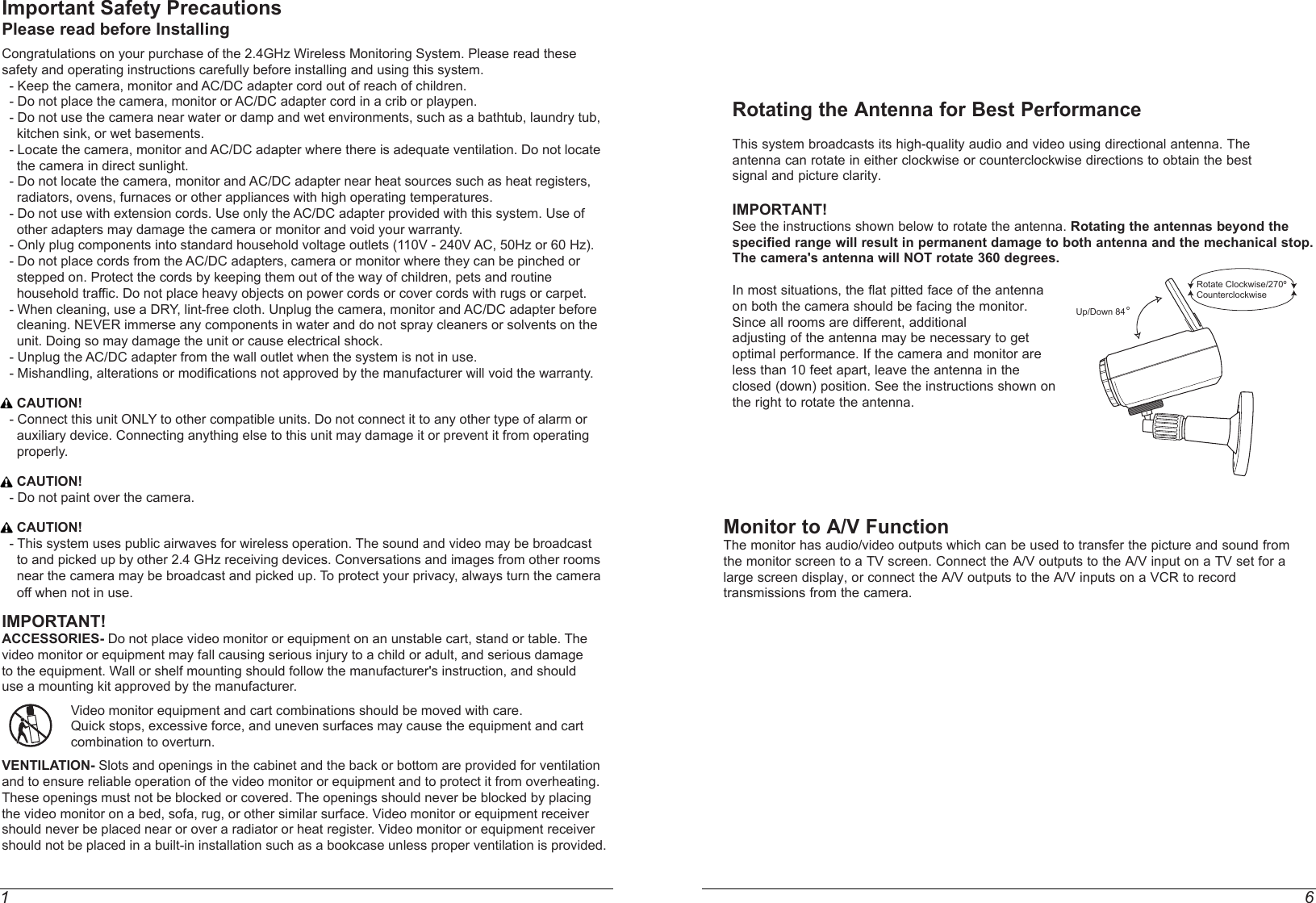 1 6Rotating the Antenna for Best PerformanceThis system broadcasts its high-quality audio and video using directional antenna. The antenna can rotate in either clockwise or counterclockwise directions to obtain the best signal and picture clarity.IMPORTANT! See the instructions shown below to rotate the antenna. Rotating the antennas beyond the specified range will result in permanent damage to both antenna and the mechanical stop. The camera&apos;s antenna will NOT rotate 360 degrees. In most situations, the flat pitted face of the antenna on both the camera should be facing the monitor. Since all rooms are different, additional adjusting of the antenna may be necessary to get optimal performance. If the camera and monitor are less than 10 feet apart, leave the antenna in the closed (down) position. See the instructions shown on the right to rotate the antenna. Important Safety PrecautionsPlease read before InstallingCongratulations on your purchase of the 2.4GHz Wireless Monitoring System. Please read these safety and operating instructions carefully before installing and using this system.  - Keep the camera, monitor and AC/DC adapter cord out of reach of children.  - Do not place the camera, monitor or AC/DC adapter cord in a crib or playpen.  - Do not use the camera near water or damp and wet environments, such as a bathtub, laundry tub,     kitchen sink, or wet basements.  - Locate the camera, monitor and AC/DC adapter where there is adequate ventilation. Do not locate     the camera in direct sunlight.  - Do not locate the camera, monitor and AC/DC adapter near heat sources such as heat registers,     radiators, ovens, furnaces or other appliances with high operating temperatures.  - Do not use with extension cords. Use only the AC/DC adapter provided with this system. Use of     other adapters may damage the camera or monitor and void your warranty.  - Only plug components into standard household voltage outlets (110V - 240V AC, 50Hz or 60 Hz).  - Do not place cords from the AC/DC adapters, camera or monitor where they can be pinched or     stepped on. Protect the cords by keeping them out of the way of children, pets and routine    household traffic. Do not place heavy objects on power cords or cover cords with rugs or carpet.  - When cleaning, use a DRY, lint-free cloth. Unplug the camera, monitor and AC/DC adapter before     cleaning. NEVER immerse any components in water and do not spray cleaners or solvents on the     unit. Doing so may damage the unit or cause electrical shock.  - Unplug the AC/DC adapter from the wall outlet when the system is not in use.  - Mishandling, alterations or modifications not approved by the manufacturer will void the warranty.    CAUTION!  - Connect this unit ONLY to other compatible units. Do not connect it to any other type of alarm or     auxiliary device. Connecting anything else to this unit may damage it or prevent it from operating     properly.    CAUTION!  - Do not paint over the camera.    CAUTION!  - This system uses public airwaves for wireless operation. The sound and video may be broadcast     to and picked up by other 2.4 GHz receiving devices. Conversations and images from other rooms      near the camera may be broadcast and picked up. To protect your privacy, always turn the camera    off when not in use.IMPORTANT!ACCESSORIES- Do not place video monitor or equipment on an unstable cart, stand or table. The video monitor or equipment may fall causing serious injury to a child or adult, and serious damage to the equipment. Wall or shelf mounting should follow the manufacturer&apos;s instruction, and should use a mounting kit approved by the manufacturer. Video monitor equipment and cart combinations should be moved with care. Quick stops, excessive force, and uneven surfaces may cause the equipment and cart  combination to overturn.VENTILATION- Slots and openings in the cabinet and the back or bottom are provided for ventilation and to ensure reliable operation of the video monitor or equipment and to protect it from overheating. These openings must not be blocked or covered. The openings should never be blocked by placing the video monitor on a bed, sofa, rug, or other similar surface. Video monitor or equipment receiver should never be placed near or over a radiator or heat register. Video monitor or equipment receiver should not be placed in a built-in installation such as a bookcase unless proper ventilation is provided.Up/Down 84 ºRotate Clockwise/270ºCounterclockwiseMonitor to A/V FunctionThe monitor has audio/video outputs which can be used to transfer the picture and sound fromthe monitor screen to a TV screen. Connect the A/V outputs to the A/V input on a TV set for alarge screen display, or connect the A/V outputs to the A/V inputs on a VCR to recordtransmissions from the camera.