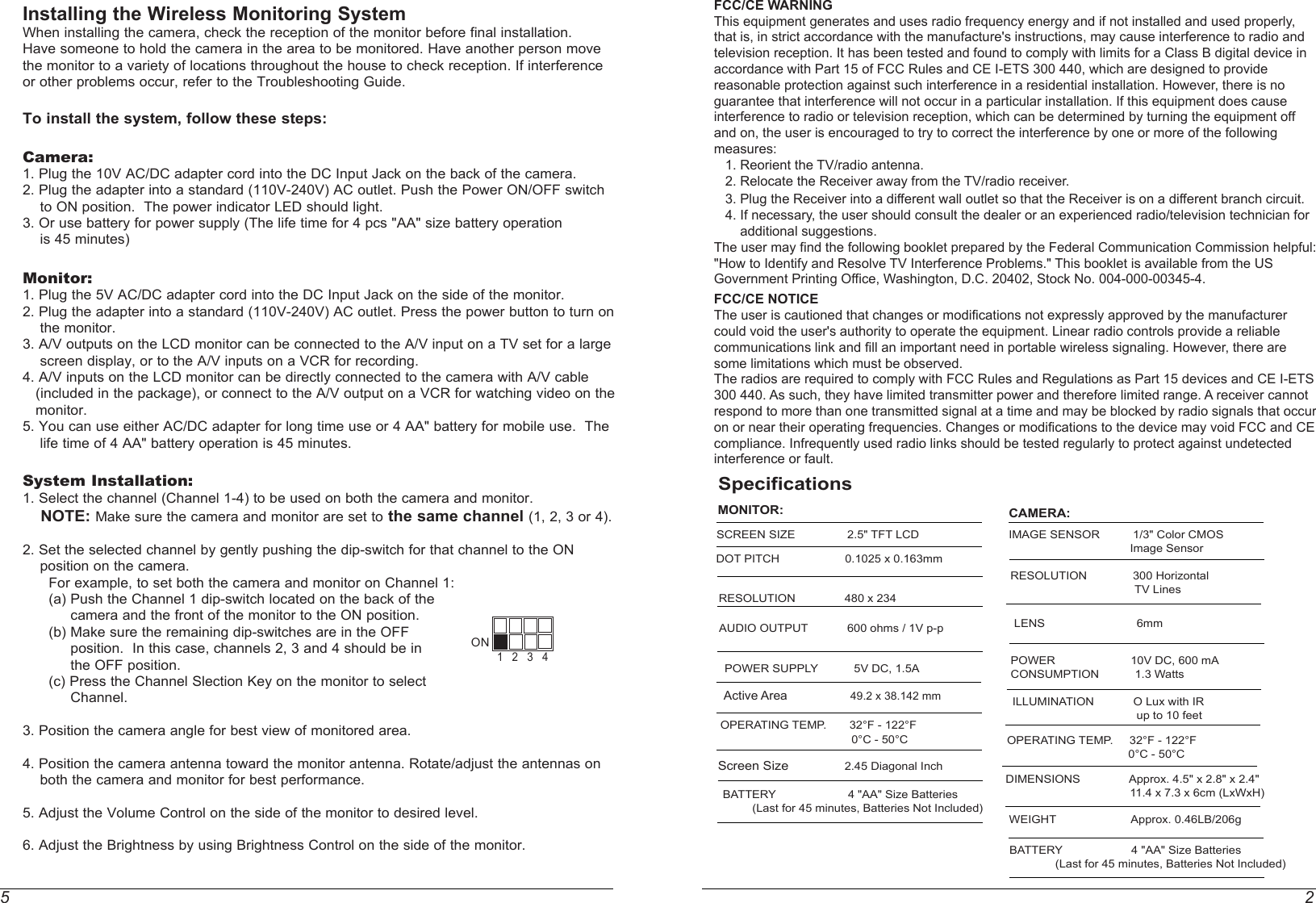5 2Installing the Wireless Monitoring SystemWhen installing the camera, check the reception of the monitor before final installation. Have someone to hold the camera in the area to be monitored. Have another person move the monitor to a variety of locations throughout the house to check reception. If interference or other problems occur, refer to the Troubleshooting Guide.To install the system, follow these steps:Camera: 1. Plug the 10V AC/DC adapter cord into the DC Input Jack on the back of the camera.2. Plug the adapter into a standard (110V-240V) AC outlet. Push the Power ON/OFF switch    to ON position.  The power indicator LED should light.  3. Or use battery for power supply (The life time for 4 pcs &quot;AA&quot; size battery operation     is 45 minutes)Monitor: 1. Plug the 5V AC/DC adapter cord into the DC Input Jack on the side of the monitor.2. Plug the adapter into a standard (110V-240V) AC outlet. Press the power button to turn on     the monitor.3. A/V outputs on the LCD monitor can be connected to the A/V input on a TV set for a large     screen display, or to the A/V inputs on a VCR for recording.4. A/V inputs on the LCD monitor can be directly connected to the camera with A/V cable    (included in the package), or connect to the A/V output on a VCR for watching video on the    monitor.5. You can use either AC/DC adapter for long time use or 4 AA&quot; battery for mobile use.  The     life time of 4 AA&quot; battery operation is 45 minutes.   System Installation:1. Select the channel (Channel 1-4) to be used on both the camera and monitor.    NOTE: Make sure the camera and monitor are set to the same channel (1, 2, 3 or 4).2. Set the selected channel by gently pushing the dip-switch for that channel to the ON     position on the camera.      For example, to set both the camera and monitor on Channel 1:      (a) Push the Channel 1 dip-switch located on the back of the            camera and the front of the monitor to the ON position.      (b) Make sure the remaining dip-switches are in the OFF            position.  In this case, channels 2, 3 and 4 should be in            the OFF position.      (c) Press the Channel Slection Key on the monitor to select            Channel.             3. Position the camera angle for best view of monitored area.4. Position the camera antenna toward the monitor antenna. Rotate/adjust the antennas on     both the camera and monitor for best performance.5. Adjust the Volume Control on the side of the monitor to desired level.6. Adjust the Brightness by using Brightness Control on the side of the monitor.  ON1   2   3   4SpecificationsMONITOR:SCREEN SIZE   2.5&quot; TFT LCDDOT PITCH                    0.1025 x 0.163mm RESOLUTION               480 x 234                POWER SUPPLY           5V DC, 1.5AOPERATING TEMP.       32°F - 122°F                                        0°C - 50°CScreen Size                 2.45 Diagonal Inch                          BATTERY                      4 &quot;AA&quot; Size Batteries         (Last for 45 minutes, Batteries Not Included)AUDIO OUTPUT            600 ohms / 1V p-pActive Area                    49.2 x 38.142 mm     CAMERA:IMAGE SENSOR 1/3&quot; Color CMOS                                     Image SensorRESOLUTION              300 Horizontal  TV LinesLENS                            6mm ILLUMINATION            O Lux with IR  up to 10 feetPOWER                       10V DC, 600 mACONSUMPTION 1.3 WattsOPERATING TEMP.     32°F - 122°F                                     0°C - 50°CWEIGHT                       Approx. 0.46LB/206gBATTERY                     4 &quot;AA&quot; Size Batteries              (Last for 45 minutes, Batteries Not Included)DIMENSIONS               Approx. 4.5&quot; x 2.8&quot; x 2.4&quot;  11.4 x 7.3 x 6cm (LxWxH)              FCC/CE WARNINGThis equipment generates and uses radio frequency energy and if not installed and used properly, that is, in strict accordance with the manufacture&apos;s instructions, may cause interference to radio and television reception. It has been tested and found to comply with limits for a Class B digital device in accordance with Part 15 of FCC Rules and CE I-ETS 300 440, which are designed to provide reasonable protection against such interference in a residential installation. However, there is no guarantee that interference will not occur in a particular installation. If this equipment does cause interference to radio or television reception, which can be determined by turning the equipment off and on, the user is encouraged to try to correct the interference by one or more of the following measures:   1. Reorient the TV/radio antenna.   2. Relocate the Receiver away from the TV/radio receiver.   3. Plug the Receiver into a different wall outlet so that the Receiver is on a different branch circuit.   4. If necessary, the user should consult the dealer or an experienced radio/television technician for        additional suggestions.The user may find the following booklet prepared by the Federal Communication Commission helpful: &quot;How to Identify and Resolve TV Interference Problems.&quot; This booklet is available from the US Government Printing Office, Washington, D.C. 20402, Stock No. 004-000-00345-4.FCC/CE NOTICEThe user is cautioned that changes or modifications not expressly approved by the manufacturer could void the user&apos;s authority to operate the equipment. Linear radio controls provide a reliable communications link and fill an important need in portable wireless signaling. However, there are some limitations which must be observed.The radios are required to comply with FCC Rules and Regulations as Part 15 devices and CE I-ETS 300 440. As such, they have limited transmitter power and therefore limited range. A receiver cannot respond to more than one transmitted signal at a time and may be blocked by radio signals that occur on or near their operating frequencies. Changes or modifications to the device may void FCC and CE compliance. Infrequently used radio links should be tested regularly to protect against undetected interference or fault.