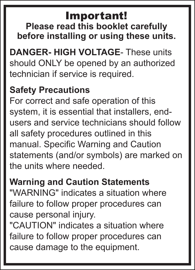 Important!Please read this booklet carefullybefore installing or using these units.DANGER- HIGH VOLTAGE- These units should ONLY be opened by an authorized technician if service is required.Safety PrecautionsFor correct and safe operation of this system, it is essential that installers, end-users and service technicians should follow all safety procedures outlined in this manual. Specific Warning and Caution statements (and/or symbols) are marked on the units where needed.Warning and Caution Statements&quot;WARNING&quot; indicates a situation where failure to follow proper procedures can cause personal injury.&quot;CAUTION&quot; indicates a situation where failure to follow proper procedures can cause damage to the equipment.