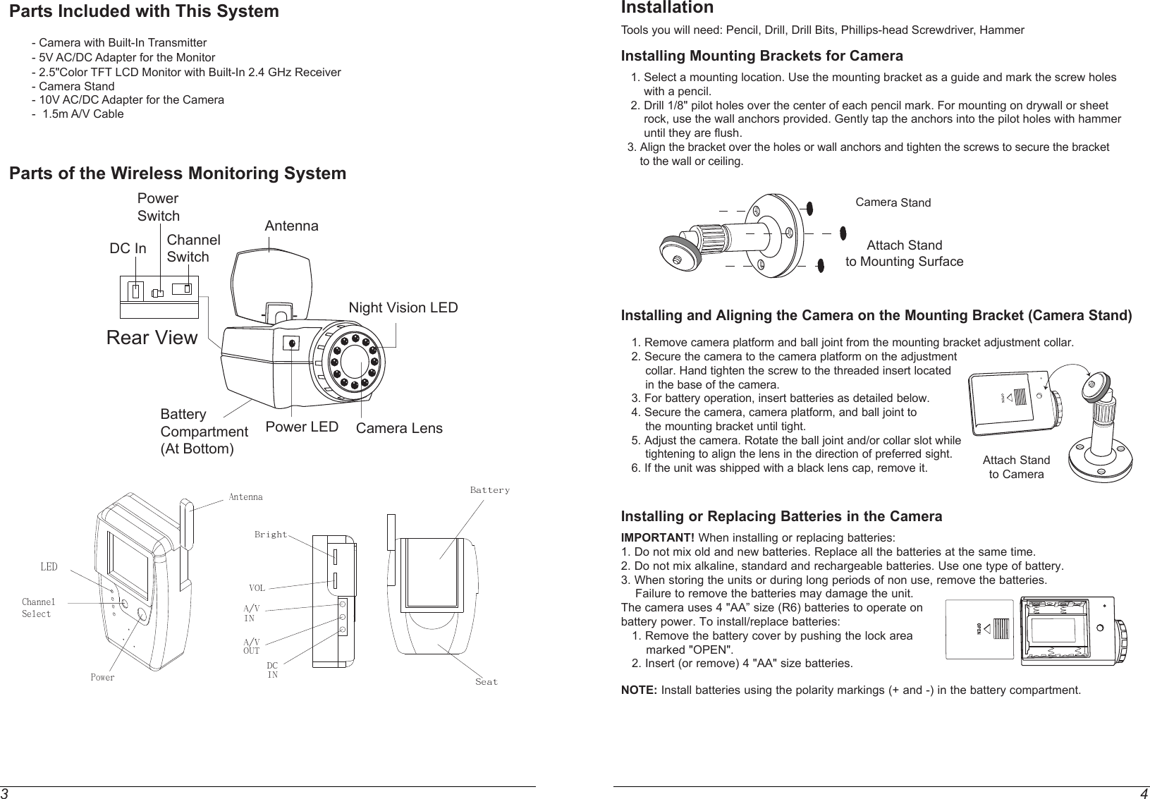 3 4Parts Included with This System             - Camera with Built-In Transmitter        - 5V AC/DC Adapter for the Monitor       - 2.5&quot;Color TFT LCD Monitor with Built-In 2.4 GHz Receiver       - Camera Stand          - 10V AC/DC Adapter for the Camera       -  1.5m A/V Cable   Parts of the Wireless Monitoring SystemInstallationTools you will need: Pencil, Drill, Drill Bits, Phillips-head Screwdriver, HammerInstalling Mounting Brackets for Camera    1. Select a mounting location. Use the mounting bracket as a guide and mark the screw holes        with a pencil.   2. Drill 1/8&quot; pilot holes over the center of each pencil mark. For mounting on drywall or sheet        rock, use the wall anchors provided. Gently tap the anchors into the pilot holes with hammer        until they are flush.  3. Align the bracket over the holes or wall anchors and tighten the screws to secure the bracket       to the wall or ceiling.Installing and Aligning the Camera on the Mounting Bracket (Camera Stand)    1. Remove camera platform and ball joint from the mounting bracket adjustment collar.   2. Secure the camera to the camera platform on the adjustment       collar. Hand tighten the screw to the threaded insert located       in the base of the camera.   3. For battery operation, insert batteries as detailed below.   4. Secure the camera, camera platform, and ball joint to       the mounting bracket until tight.   5. Adjust the camera. Rotate the ball joint and/or collar slot while       tightening to align the lens in the direction of preferred sight.   6. If the unit was shipped with a black lens cap, remove it.Installing or Replacing Batteries in the CameraIMPORTANT! When installing or replacing batteries:1. Do not mix old and new batteries. Replace all the batteries at the same time.2. Do not mix alkaline, standard and rechargeable batteries. Use one type of battery.3. When storing the units or during long periods of non use, remove the batteries.    Failure to remove the batteries may damage the unit.The camera uses 4 &quot;AA” size (R6) batteries to operate onbattery power. To install/replace batteries:   1. Remove the battery cover by pushing the lock area       marked &quot;OPEN&quot;.   2. Insert (or remove) 4 &quot;AA&quot; size batteries.NOTE: Install batteries using the polarity markings (+ and -) in the battery compartment.      A/V INA/VOUTDCINBrightVOLChannelSelectAntennaLEDPowerBatterySeatAttach Standto Mounting SurfaceCamera StandAttach Standto CameraDC In Channel SwitchAntennaNight Vision LEDPower SwitchBattery Compartment(At Bottom)Power LED Camera LensRear View