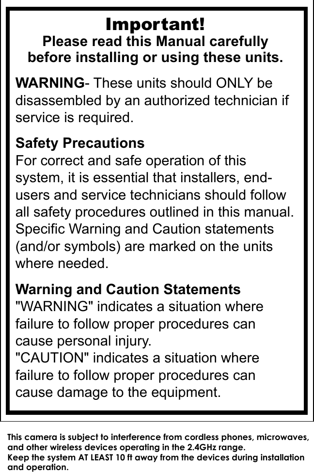 Important!Please read this Manual carefullybefore installing or using these units.WARNING- These units should ONLY be disassembled by an authorized technician if service is required.Safety PrecautionsFor correct and safe operation of this system, it is essential that installers, end-users and service technicians should follow all safety procedures outlined in this manual. Specific Warning and Caution statements (and/or symbols) are marked on the units where needed.Warning and Caution Statements&quot;WARNING&quot; indicates a situation where failure to follow proper procedures can cause personal injury.&quot;CAUTION&quot; indicates a situation where failure to follow proper procedures can cause damage to the equipment.This camera is subject to interference from cordless phones, microwaves, and other wireless devices operating in the 2.4GHz range. Keep the system AT LEAST 10 ft away from the devices during installation and operation. 