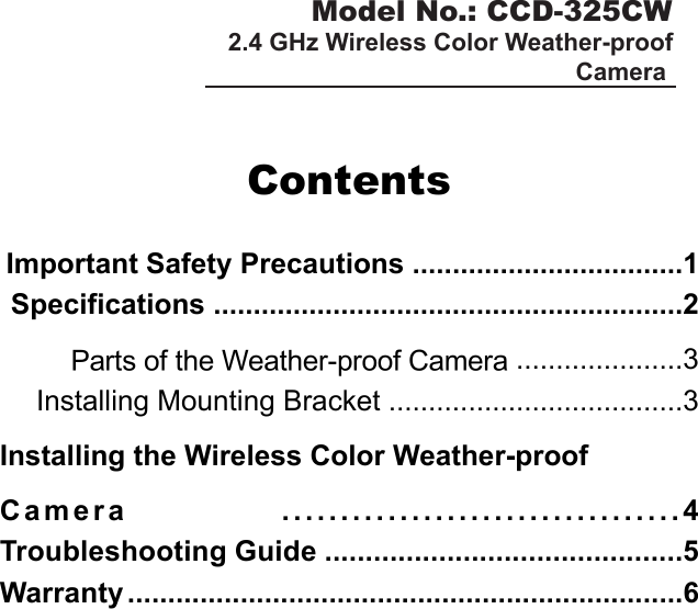 Model No.: CCD-325CW2.4 GHz Wireless Color Weather-proof Camera ContentsImportant Safety Precautions ..................................1Specifications ...........................................................2Parts of the Weather-proof Camera .....................3Installing Mounting Bracket .....................................3Installing the Wireless Color Weather-proofC a m e r a   . . . . . . . . . . . . . . . . . . . . . . . . . . . . . . . . . . 4Troubleshooting Guide ............................................5Warranty .....................................................................6