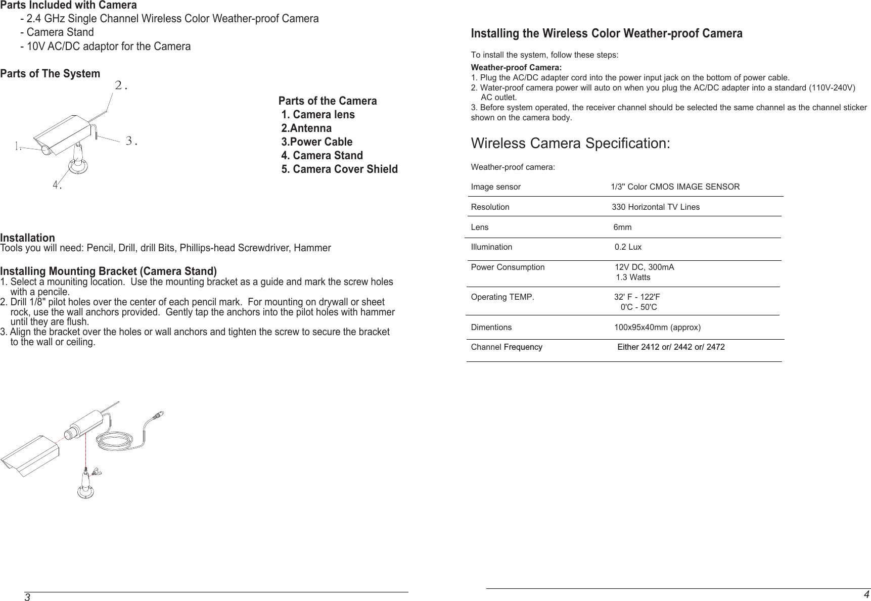 34Parts Included with Camera             - 2.4 GHz Single Channel Wireless Color Weather-proof Camera        - Camera Stand       - 10V AC/DC adaptor for the Camera       Parts of The System                                                                                                                                                                                                                                                        Parts of the Camera                                                                                                 1. Camera lens                                                                                                 2.Antenna                                                                                                 3.Power Cable                                                                                                 4. Camera Stand                                                                                                 5. Camera Cover Shield                                                                                                                                                                                                    InstallationTools you will need: Pencil, Drill, drill Bits, Phillips-head Screwdriver, HammerInstalling Mounting Bracket (Camera Stand)1. Select a mouniting location.  Use the mounting bracket as a guide and mark the screw holes    with a pencile.2. Drill 1/8&quot; pilot holes over the center of each pencil mark.  For mounting on drywall or sheet    rock, use the wall anchors provided.  Gently tap the anchors into the pilot holes with hammer     until they are flush.3. Align the bracket over the holes or wall anchors and tighten the screw to secure the bracket    to the wall or ceiling.1.2.3.4.  Installing the Wireless Color Weather-proof Camera To install the system, follow these steps:Weather-proof Camera: 1. Plug the AC/DC adapter cord into the power input jack on the bottom of power cable.2. Water-proof camera power will auto on when you plug the AC/DC adapter into a standard (110V-240V)     AC outlet.3. Before system operated, the receiver channel should be selected the same channel as the channel sticker shown on the camera body. Wireless Camera Specification:Weather-proof camera:Image sensor                                    1/3&apos;&apos; Color CMOS IMAGE SENSORResolution                                         330 Horizontal TV LinesLens                                                  6mmIllumination                                         0.2 LuxPower Consumption                            12V DC, 300mA                                                          1.3 WattsOperating TEMP.                                32&apos; F - 122&apos;F                                                            0&apos;C - 50&apos;CDimentions                                         100x95x40mm (approx) Channel Frequency                              Either 2412 or/ 2442 or/ 2472                    
