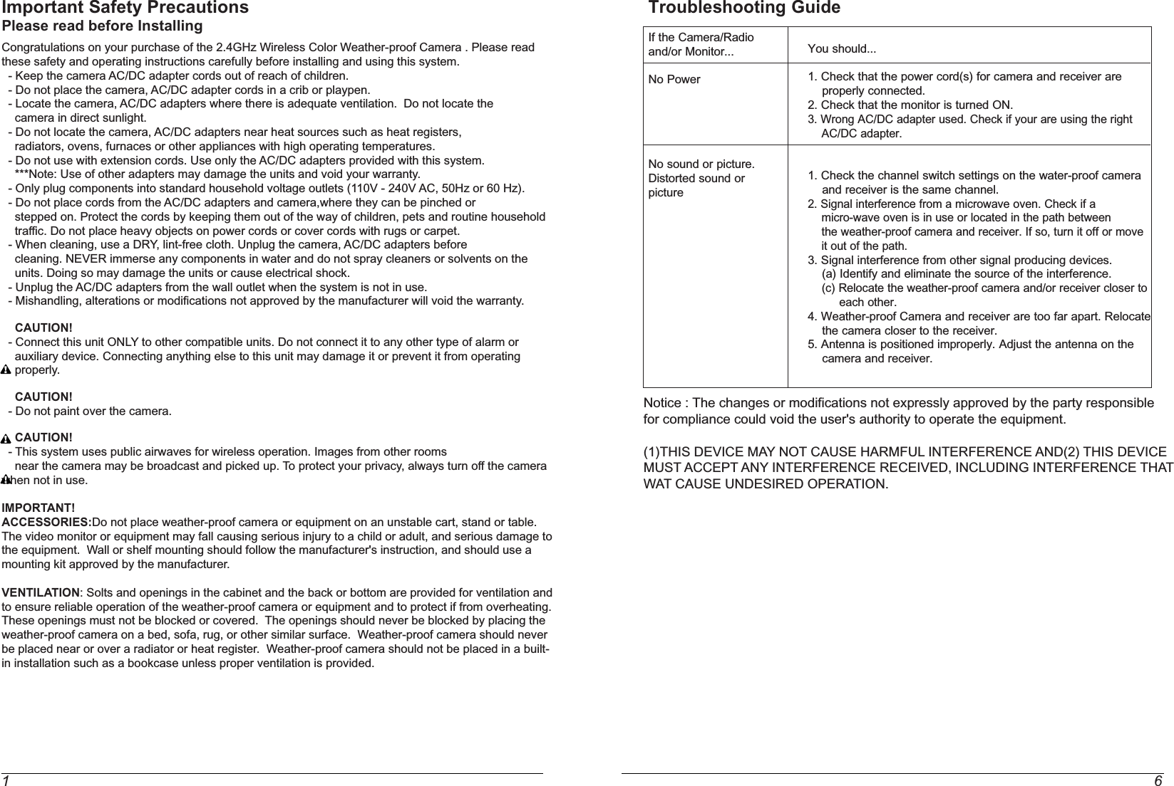 1 6Important Safety PrecautionsPlease read before InstallingCongratulations on your purchase of the 2.4GHz Wireless Color Weather-proof Camera . Please read these safety and operating instructions carefully before installing and using this system.  - Keep the camera AC/DC adapter cords out of reach of children.  - Do not place the camera, AC/DC adapter cords in a crib or playpen.  - Locate the camera, AC/DC adapters where there is adequate ventilation.  Do not locate the    camera in direct sunlight.  - Do not locate the camera, AC/DC adapters near heat sources such as heat registers,    radiators, ovens, furnaces or other appliances with high operating temperatures.  - Do not use with extension cords. Use only the AC/DC adapters provided with this system.    ***Note: Use of other adapters may damage the units and void your warranty.  - Only plug components into standard household voltage outlets (110V - 240V AC, 50Hz or 60 Hz).  - Do not place cords from the AC/DC adapters and camera,where they can be pinched or    stepped on. Protect the cords by keeping them out of the way of children, pets and routine household    traffic. Do not place heavy objects on power cords or cover cords with rugs or carpet.  - When cleaning, use a DRY, lint-free cloth. Unplug the camera, AC/DC adapters before    cleaning. NEVER immerse any components in water and do not spray cleaners or solvents on the    units. Doing so may damage the units or cause electrical shock.  - Unplug the AC/DC adapters from the wall outlet when the system is not in use.  - Mishandling, alterations or modifications not approved by the manufacturer will void the warranty.    CAUTION!  - Connect this unit ONLY to other compatible units. Do not connect it to any other type of alarm or     auxiliary device. Connecting anything else to this unit may damage it or prevent it from operating     properly.    CAUTION!  - Do not paint over the camera.    CAUTION!  - This system uses public airwaves for wireless operation. Images from other rooms      near the camera may be broadcast and picked up. To protect your privacy, always turn off the camera when not in use.IMPORTANT!ACCESSORIES:Do not place weather-proof camera or equipment on an unstable cart, stand or table.The video monitor or equipment may fall causing serious injury to a child or adult, and serious damage to the equipment.  Wall or shelf mounting should follow the manufacturer&apos;s instruction, and should use a mounting kit approved by the manufacturer.VENTILATION: Solts and openings in the cabinet and the back or bottom are provided for ventilation and to ensure reliable operation of the weather-proof camera or equipment and to protect if from overheating.  These openings must not be blocked or covered.  The openings should never be blocked by placing the weather-proof camera on a bed, sofa, rug, or other similar surface.  Weather-proof camera should never be placed near or over a radiator or heat register.  Weather-proof camera should not be placed in a built-in installation such as a bookcase unless proper ventilation is provided.You should...1. Check that the power cord(s) for camera and receiver are     properly connected.2. Check that the monitor is turned ON.3. Wrong AC/DC adapter used. Check if your are using the right    AC/DC adapter.1. Check the channel switch settings on the water-proof camera    and receiver is the same channel.2. Signal interference from a microwave oven. Check if a    micro-wave oven is in use or located in the path between    the weather-proof camera and receiver. If so, turn it off or move     it out of the path.3. Signal interference from other signal producing devices.    (a) Identify and eliminate the source of the interference.    (c) Relocate the weather-proof camera and/or receiver closer to          each other.4. Weather-proof Camera and receiver are too far apart. Relocate    the camera closer to the receiver.5. Antenna is positioned improperly. Adjust the antenna on the    camera and receiver.Troubleshooting GuideIf the Camera/Radioand/or Monitor...No PowerNo sound or picture.Distorted sound orpictureNotice : The changes or modifications not expressly approved by the party responsiblefor compliance could void the user&apos;s authority to operate the equipment.(1)THIS DEVICE MAY NOT CAUSE HARMFUL INTERFERENCE AND(2) THIS DEVICEMUST ACCEPT ANY INTERFERENCE RECEIVED, INCLUDING INTERFERENCE THATWAT CAUSE UNDESIRED OPERATION.