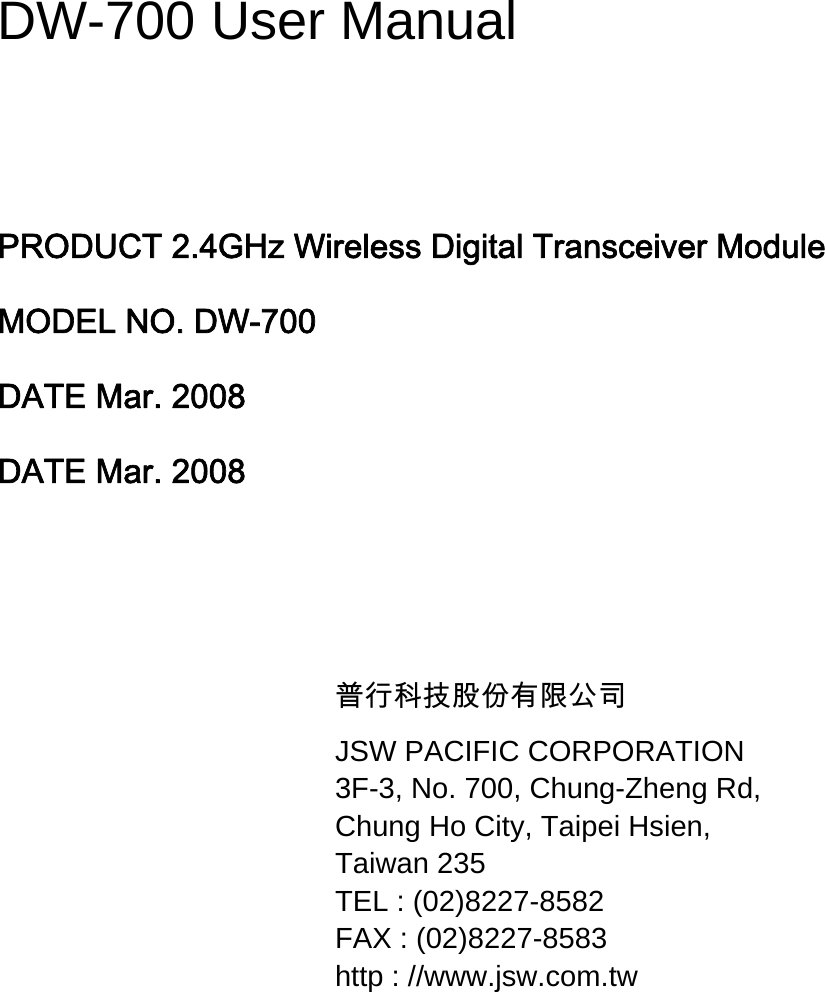  DW-700 User Manual   PRODUCT 2.4GHz Wireless Digital Transceiver Module MODEL NO. DW-700 DATE Mar. 2008 DATE Mar. 2008   普行科技股份有限公司 JSW PACIFIC CORPORATION 3F-3, No. 700, Chung-Zheng Rd, Chung Ho City, Taipei Hsien, Taiwan 235 TEL : (02)8227-8582 FAX : (02)8227-8583 http : //www.jsw.com.tw        