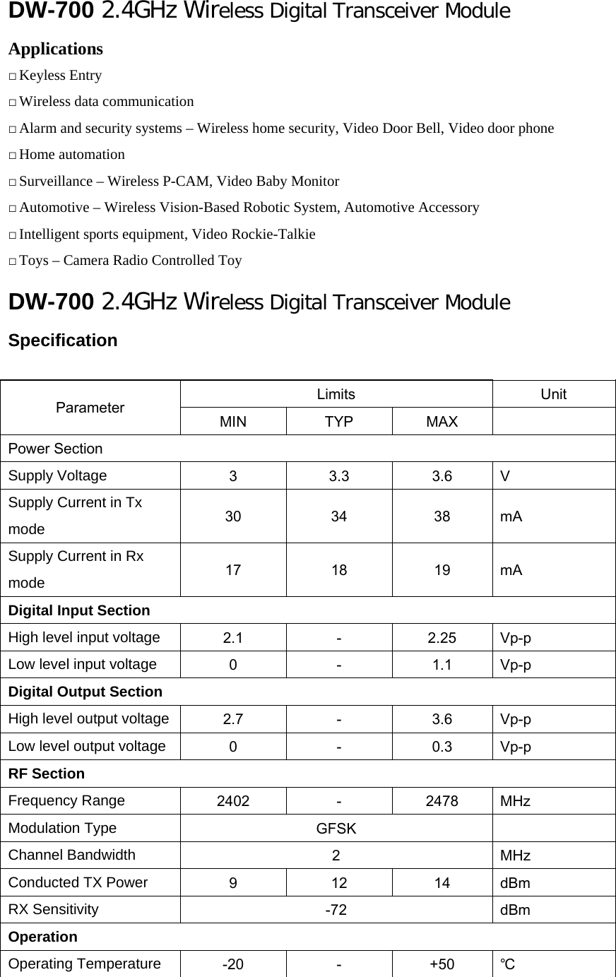 DW-700 2.4GHz Wireless Digital Transceiver Module Applications  Keyless Entry  Wireless data communication  Alarm and security systems – Wireless home security, Video Door Bell, Video door phone  Home automation  Surveillance – Wireless P-CAM, Video Baby Monitor  Automotive – Wireless Vision-Based Robotic System, Automotive Accessory  Intelligent sports equipment, Video Rockie-Talkie  Toys – Camera Radio Controlled Toy DW-700 2.4GHz Wireless Digital Transceiver Module  Specification  Limits  Unit Parameter  MIN  TYP  MAX   Power Section Supply Voltage 3  3.3  3.6  V Supply Current in Tx mode  30  34  38  mA Supply Current in Rx mode  17  18  19  mA Digital Input Section High level input voltage  2.1  －  2.25  Vp-p Low level input voltage  0  －  1.1  Vp-p Digital Output Section High level output voltage  2.7  －  3.6  Vp-p Low level output voltage  0  －  0.3  Vp-p RF Section Frequency Range  2402  －  2478  MHz Modulation Type  GFSK   Channel Bandwidth  2  MHz Conducted TX Power  9  12  14  dBm RX Sensitivity  -72  dBm Operation Operating Temperature -20  －  +50  ℃ 