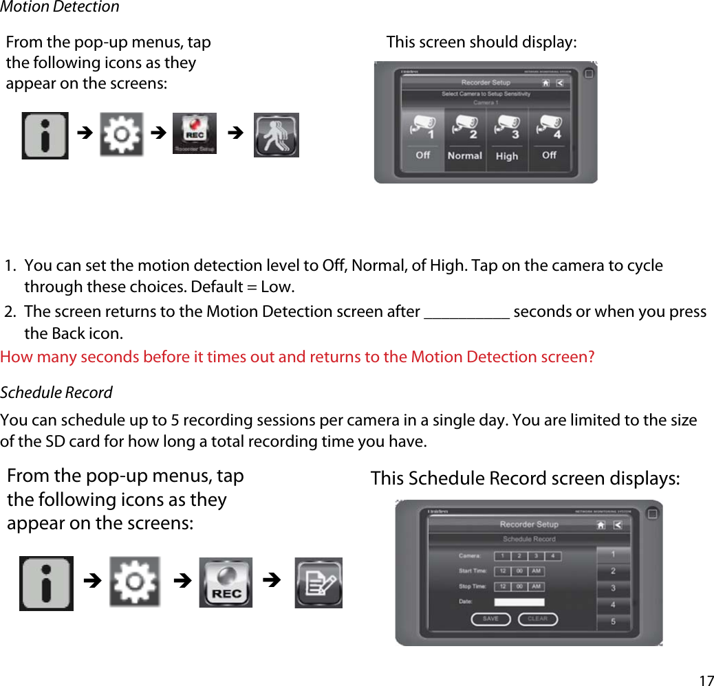 17Motion DetectionFrom the pop-up menus, tap the following icons as they appear on the screens: This screen should display: ÎÎ Î1. You can set the motion detection level to Off, Normal, of High. Tap on the camera to cycle through these choices. Default = Low.2. The screen returns to the Motion Detection screen after __________ seconds or when you press the Back icon.How many seconds before it times out and returns to the Motion Detection screen?Schedule RecordYou can schedule up to 5 recording sessions per camera in a single day. You are limited to the size of the SD card for how long a total recording time you have. From the pop-up menus, tap the following icons as they appear on the screens: This Schedule Record screen displays: ÎÎÎ