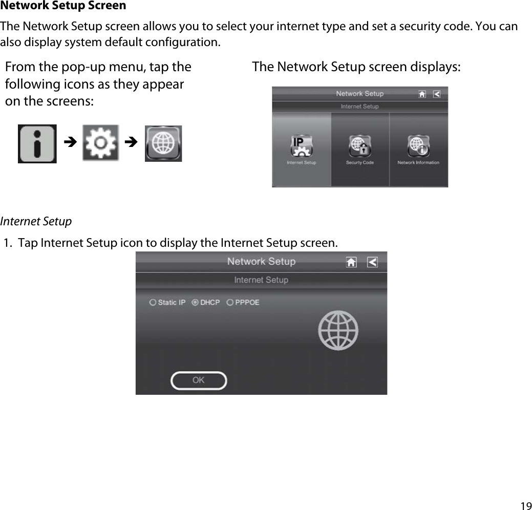 19Network Setup ScreenThe Network Setup screen allows you to select your internet type and set a security code. You can also display system default configuration.From the pop-up menu, tap the following icons as they appear on the screens: The Network Setup screen displays: ÎÎInternet Setup1. Tap Internet Setup icon to display the Internet Setup screen.