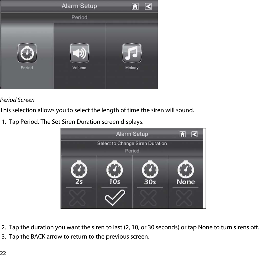 22Period ScreenThis selection allows you to select the length of time the siren will sound. 1. Tap Period. The Set Siren Duration screen displays.2. Tap the duration you want the siren to last (2, 10, or 30 seconds) or tap None to turn sirens off.3. Tap the BACK arrow to return to the previous screen.