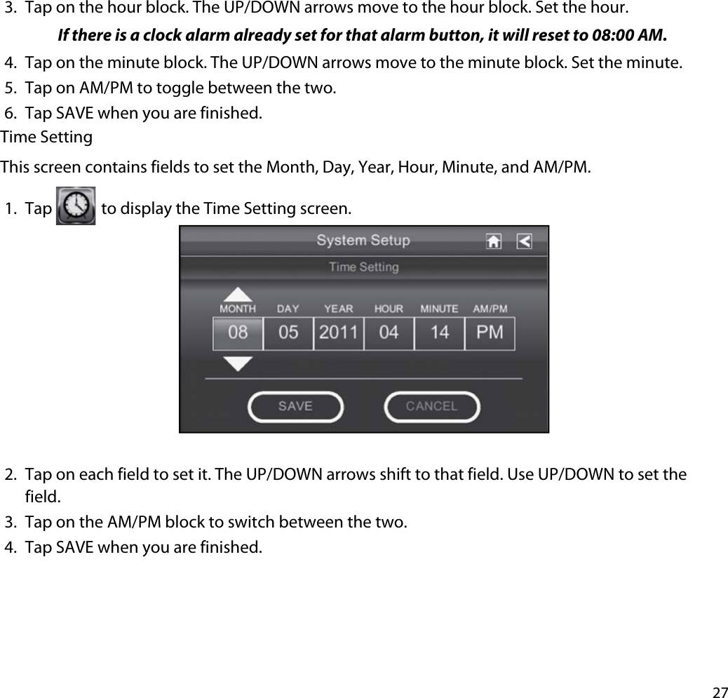 273. Tap on the hour block. The UP/DOWN arrows move to the hour block. Set the hour.If there is a clock alarm already set for that alarm button, it will reset to 08:00 AM.4. Tap on the minute block. The UP/DOWN arrows move to the minute block. Set the minute.5. Tap on AM/PM to toggle between the two.6. Tap SAVE when you are finished. Time SettingThis screen contains fields to set the Month, Day, Year, Hour, Minute, and AM/PM. 1. Tap  to display the Time Setting screen. 2. Tap on each field to set it. The UP/DOWN arrows shift to that field. Use UP/DOWN to set the field.3. Tap on the AM/PM block to switch between the two.4. Tap SAVE when you are finished. 