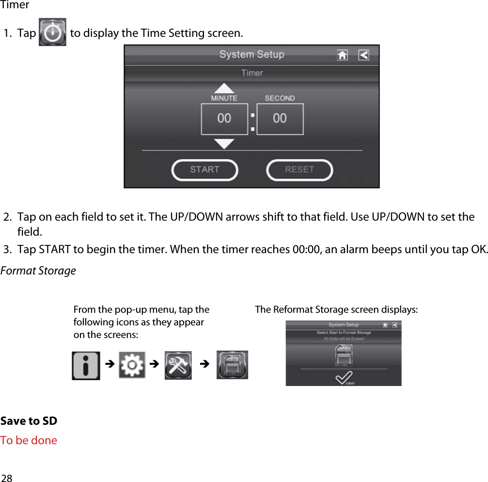 28Timer1. Tap  to display the Time Setting screen. 2. Tap on each field to set it. The UP/DOWN arrows shift to that field. Use UP/DOWN to set the field.3. Tap START to begin the timer. When the timer reaches 00:00, an alarm beeps until you tap OK.Format StorageSave to SDTo be doneFrom the pop-up menu, tap the following icons as they appear on the screens: The Reformat Storage screen displays: ÎÎ Î