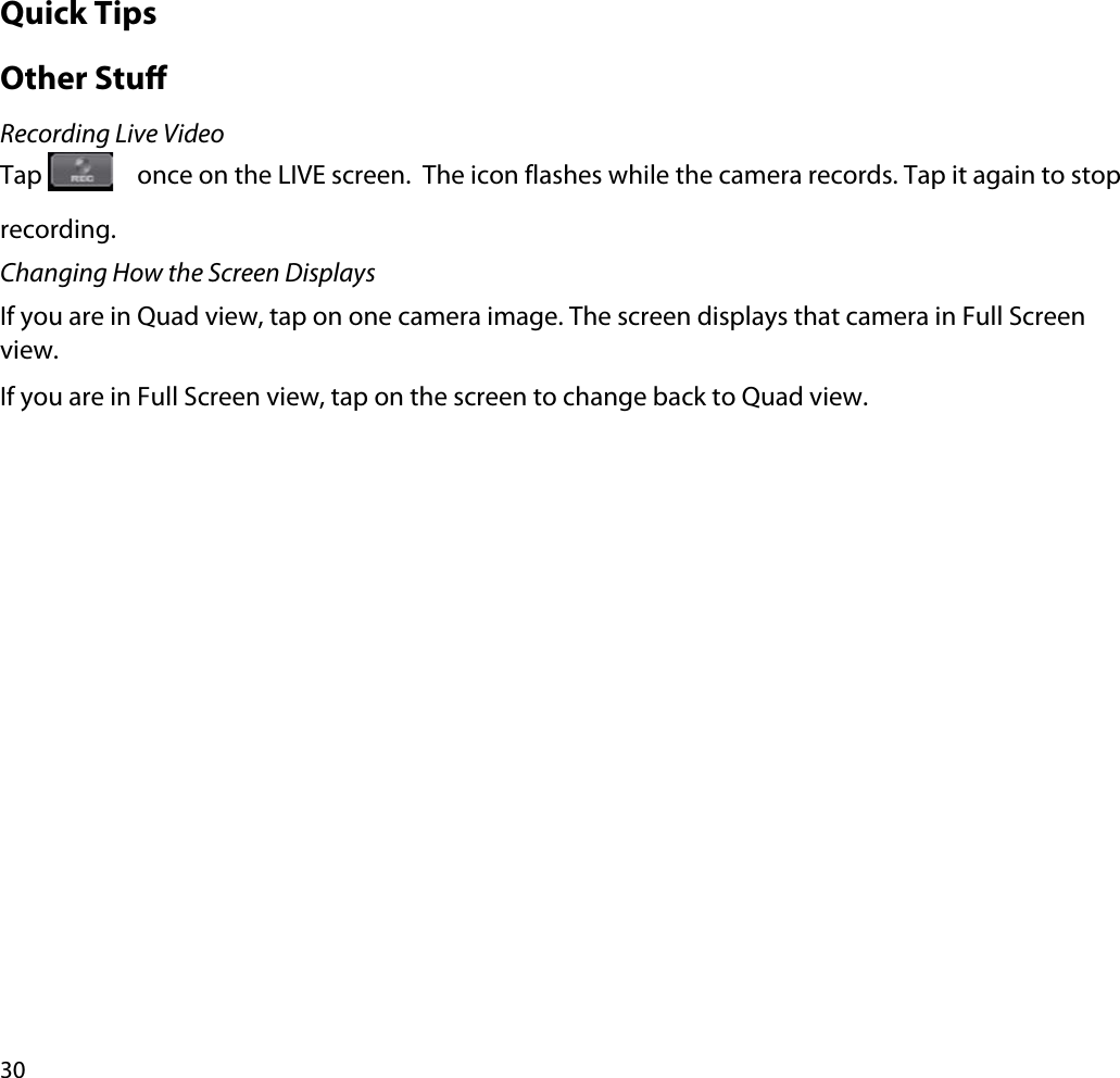 30Quick TipsOther StuRecording Live VideoTap  once on the LIVE screen.  The icon flashes while the camera records. Tap it again to stop recording.Changing How the Screen DisplaysIf you are in Quad view, tap on one camera image. The screen displays that camera in Full Screen view.If you are in Full Screen view, tap on the screen to change back to Quad view.