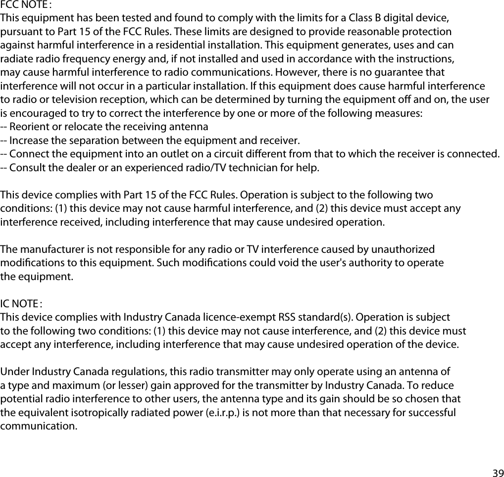 39FCC NOTE：This equipment has been tested and found to comply with the limits for a Class B digital device, pursuant to Part 15 of the FCC Rules. These limits are designed to provide reasonable protection against harmful interference in a residential installation. This equipment generates, uses and can radiate radio frequency energy and, if not installed and used in accordance with the instructions, may cause harmful interference to radio communications. However, there is no guarantee that interference will not occur in a particular installation. If this equipment does cause harmful interference to radio or television reception, which can be determined by turning the equipment o and on, the user is encouraged to try to correct the interference by one or more of the following measures:-- Reorient or relocate the receiving antenna-- Increase the separation between the equipment and receiver.-- Connect the equipment into an outlet on a circuit dierent from that to which the receiver is connected.-- Consult the dealer or an experienced radio/TV technician for help. This device complies with Part 15 of the FCC Rules. Operation is subject to the following two conditions: (1) this device may not cause harmful interference, and (2) this device must accept any interference received, including interference that may cause undesired operation. The manufacturer is not responsible for any radio or TV interference caused by unauthorized modications to this equipment. Such modications could void the user&apos;s authority to operate the equipment. IC NOTE：This device complies with Industry Canada licence-exempt RSS standard(s). Operation is subject to the following two conditions: (1) this device may not cause interference, and (2) this device must accept any interference, including interference that may cause undesired operation of the device.Under Industry Canada regulations, this radio transmitter may only operate using an antenna of a type and maximum (or lesser) gain approved for the transmitter by Industry Canada. To reduce potential radio interference to other users, the antenna type and its gain should be so chosen that the equivalent isotropically radiated power (e.i.r.p.) is not more than that necessary for successful communication.
