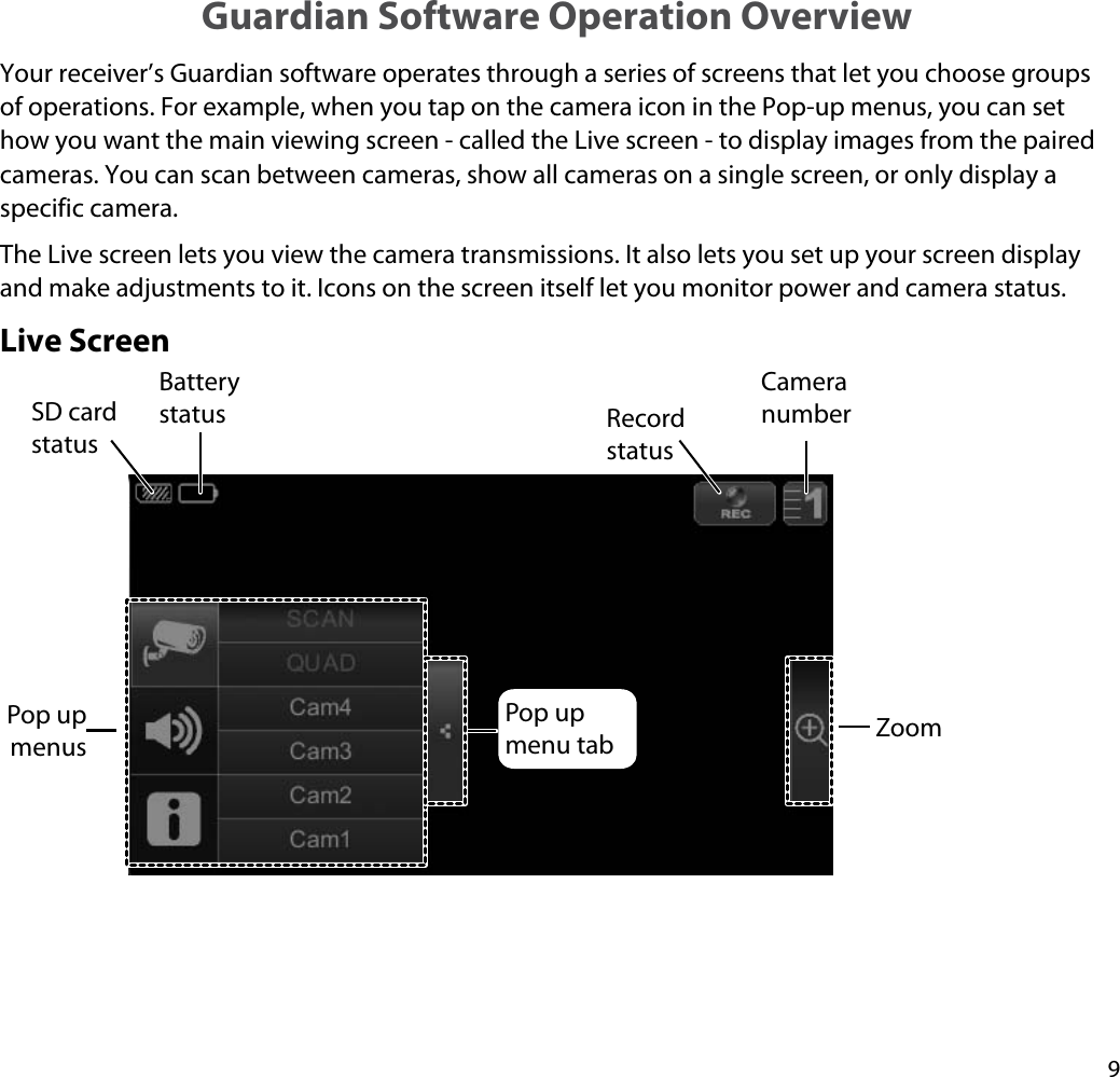 9Guardian Software Operation OverviewYour receiver’s Guardian software operates through a series of screens that let you choose groups of operations. For example, when you tap on the camera icon in the Pop-up menus, you can set how you want the main viewing screen - called the Live screen - to display images from the paired cameras. You can scan between cameras, show all cameras on a single screen, or only display a specific camera.The Live screen lets you view the camera transmissions. It also lets you set up your screen display and make adjustments to it. Icons on the screen itself let you monitor power and camera status. Live ScreenSD card statusBattery status Record statusCamera numberZoomPop up menusPop up menu tab