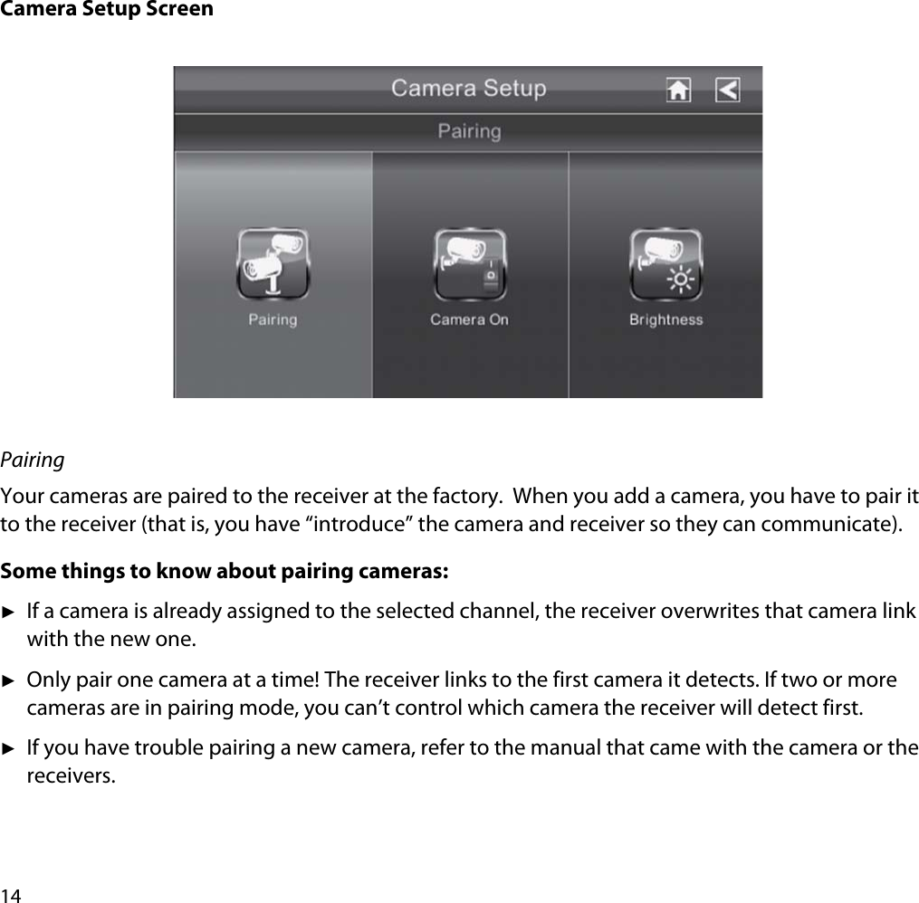 14Camera Setup ScreenPairingYour cameras are paired to the receiver at the factory.  When you add a camera, you have to pair it to the receiver (that is, you have “introduce” the camera and receiver so they can communicate). Some things to know about pairing cameras:ʇIf a camera is already assigned to the selected channel, the receiver overwrites that camera link with the new one.ʇOnly pair one camera at a time! The receiver links to the first camera it detects. If two or more cameras are in pairing mode, you can’t control which camera the receiver will detect first.ʇIf you have trouble pairing a new camera, refer to the manual that came with the camera or the receivers.