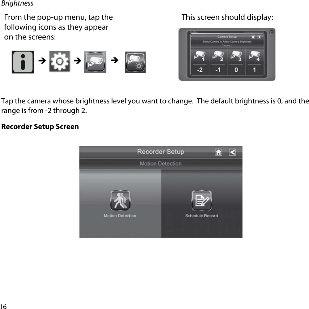 16BrightnessFrom the pop-up menu, tap the following icons as they appear on the screens: This screen should display: ÎÎ ÎTap the camera whose brightness level you want to change.  The default brightness is 0, and the range is from -2 through 2.Recorder Setup Screen