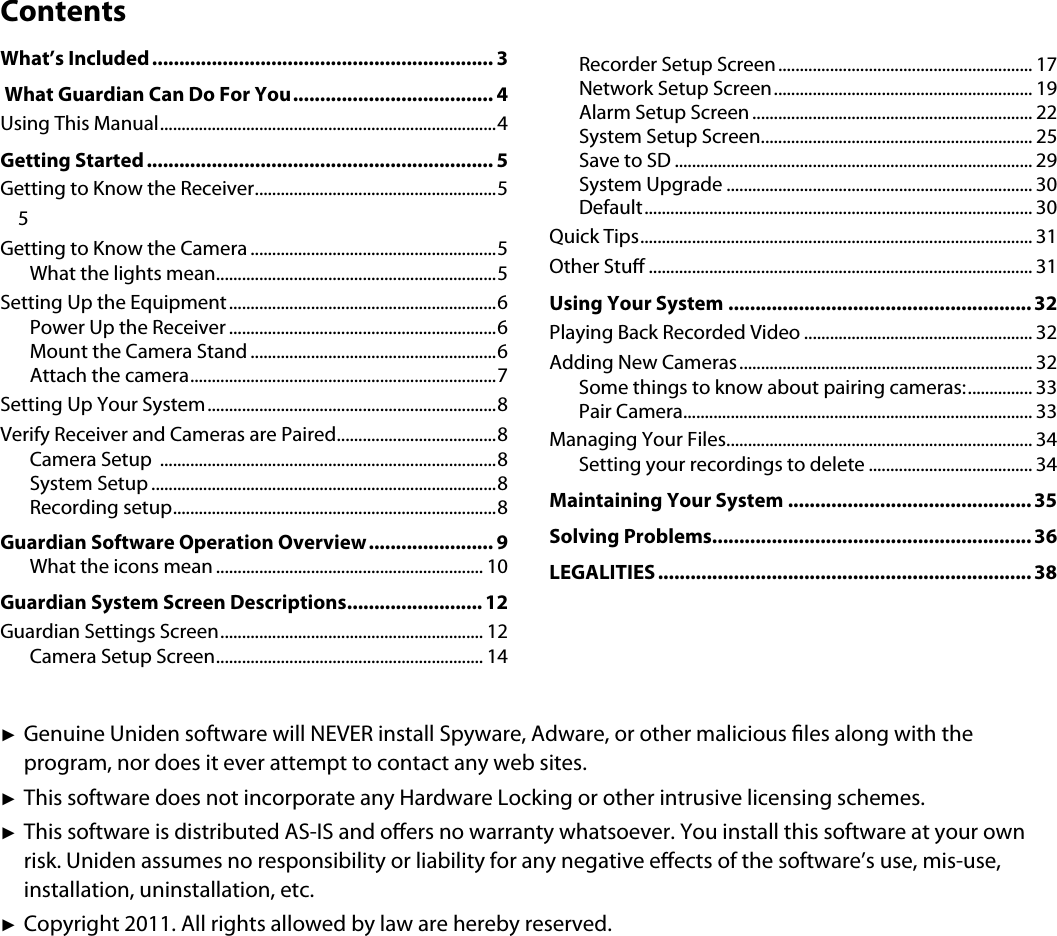 ContentsWhat’s Included............................................................... 3 What Guardian Can Do For You..................................... 4Using This Manual..............................................................................4Getting Started ................................................................ 5Getting to Know the Receiver........................................................55Getting to Know the Camera .........................................................5What the lights mean.................................................................5Setting Up the Equipment..............................................................6Power Up the Receiver ..............................................................6Mount the Camera Stand .........................................................6Attach the camera.......................................................................7Setting Up Your System...................................................................8Verify Receiver and Cameras are Paired.....................................8Camera Setup  ..............................................................................8System Setup ................................................................................8Recording setup...........................................................................8Guardian Software Operation Overview....................... 9What the icons mean .............................................................. 10Guardian System Screen Descriptions......................... 12Guardian Settings Screen............................................................. 12Camera Setup Screen.............................................................. 14Recorder Setup Screen........................................................... 17Network Setup Screen............................................................ 19Alarm Setup Screen ................................................................. 22System Setup Screen............................................................... 25Save to SD ................................................................................... 29System Upgrade ....................................................................... 30Default.......................................................................................... 30Quick Tips........................................................................................... 31Other Stu ......................................................................................... 31Using Your System ........................................................ 32Playing Back Recorded Video ..................................................... 32Adding New Cameras.................................................................... 32Some things to know about pairing cameras:............... 33Pair Camera................................................................................. 33Managing Your Files....................................................................... 34Setting your recordings to delete ...................................... 34Maintaining Your System ............................................. 35Solving Problems........................................................... 36LEGALITIES ..................................................................... 38ʇGenuine Uniden software will NEVER install Spyware, Adware, or other malicious les along with the program, nor does it ever attempt to contact any web sites. ʇThis software does not incorporate any Hardware Locking or other intrusive licensing schemes. ʇThis software is distributed AS-IS and oers no warranty whatsoever. You install this software at your own risk. Uniden assumes no responsibility or liability for any negative eects of the software’s use, mis-use, installation, uninstallation, etc.ʇCopyright 2011. All rights allowed by law are hereby reserved.