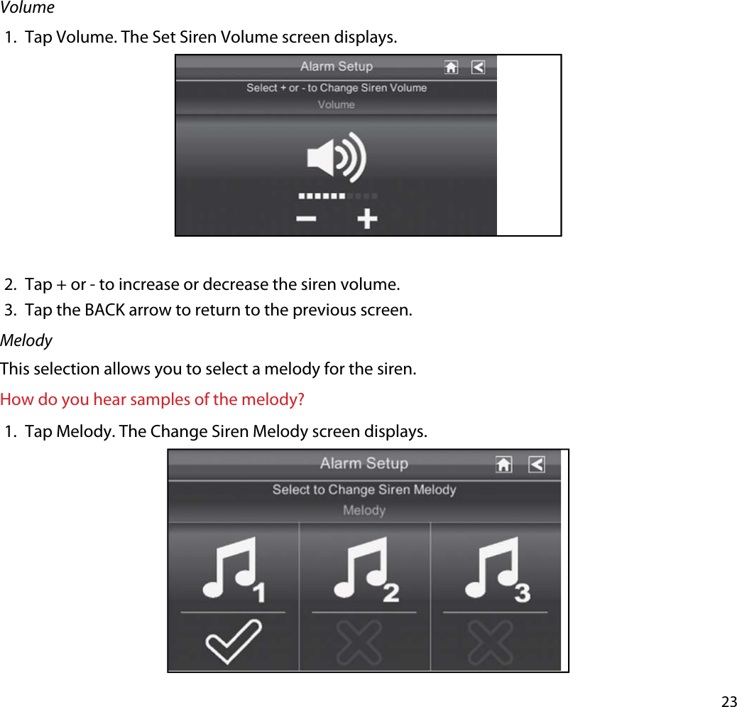 23Volume1. Tap Volume. The Set Siren Volume screen displays.2. Tap + or - to increase or decrease the siren volume.3. Tap the BACK arrow to return to the previous screen.MelodyThis selection allows you to select a melody for the siren. How do you hear samples of the melody?1. Tap Melody. The Change Siren Melody screen displays.