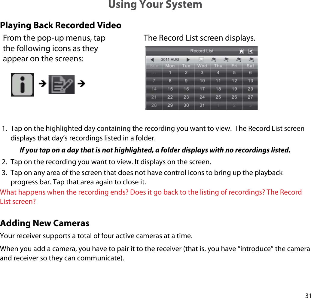 31Using Your SystemPlaying Back Recorded VideoFrom the pop-up menus, tap the following icons as they appear on the screens: The Record List screen displays. ÎÎ1. Tap on the highlighted day containing the recording you want to view.  The Record List screen displays that day’s recordings listed in a folder.If you tap on a day that is not highlighted, a folder displays with no recordings listed.2. Tap on the recording you want to view. It displays on the screen.3. Tap on any area of the screen that does not have control icons to bring up the playback progress bar. Tap that area again to close it.What happens when the recording ends? Does it go back to the listing of recordings? The Record List screen?Adding New CamerasYour receiver supports a total of four active cameras at a time. When you add a camera, you have to pair it to the receiver (that is, you have “introduce” the camera and receiver so they can communicate). 