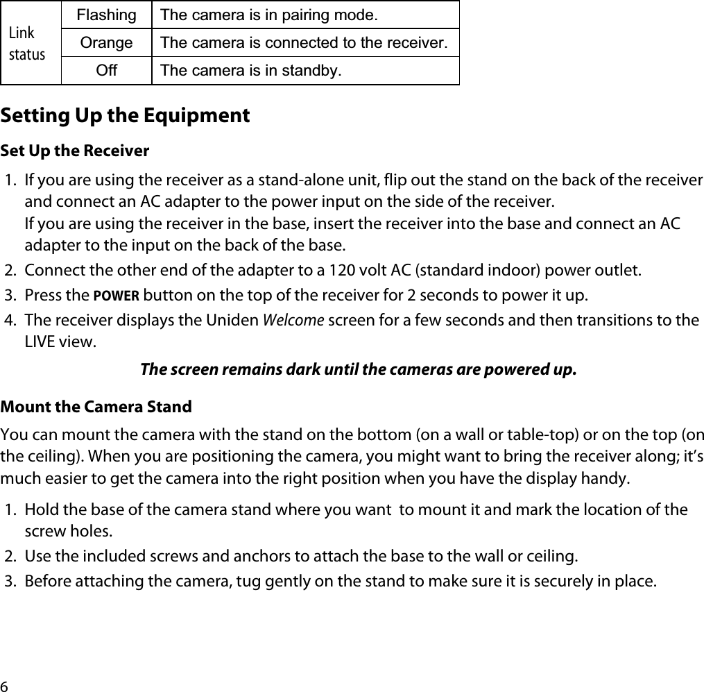6LinkstatusFlashing The camera is in pairing mode.Orange The camera is connected to the receiver.Off The camera is in standby.Setting Up the EquipmentSet Up the Receiver1. If you are using the receiver as a stand-alone unit, flip out the stand on the back of the receiver and connect an AC adapter to the power input on the side of the receiver. If you are using the receiver in the base, insert the receiver into the base and connect an AC adapter to the input on the back of the base.2. Connect the other end of the adapter to a 120 volt AC (standard indoor) power outlet.3. Press the POWER button on the top of the receiver for 2 seconds to power it up.4. The receiver displays the Uniden Welcome screen for a few seconds and then transitions to the LIVE view.The screen remains dark until the cameras are powered up.Mount the Camera StandYou can mount the camera with the stand on the bottom (on a wall or table-top) or on the top (on the ceiling). When you are positioning the camera, you might want to bring the receiver along; it’s much easier to get the camera into the right position when you have the display handy.1. Hold the base of the camera stand where you want  to mount it and mark the location of the screw holes. 2. Use the included screws and anchors to attach the base to the wall or ceiling.3. Before attaching the camera, tug gently on the stand to make sure it is securely in place.