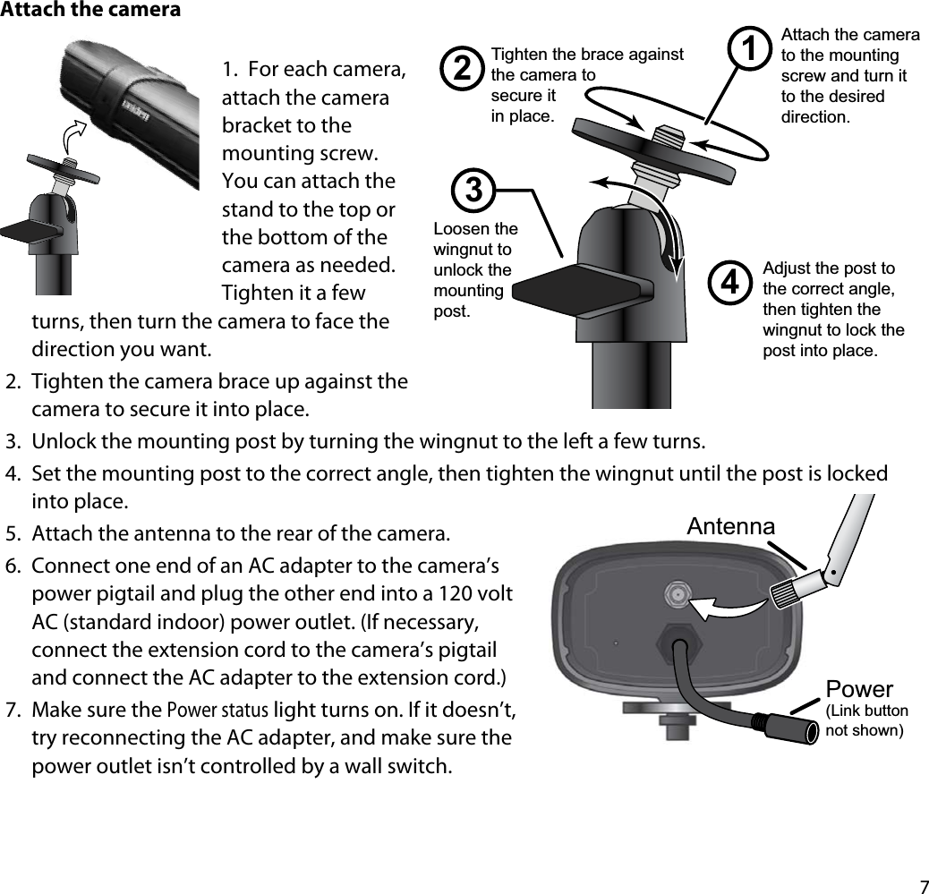 7Attach the camera1. For each camera, attach the camera bracket to the mounting screw. You can attach the stand to the top or the bottom of the camera as needed.Tighten it a few turns, then turn the camera to face the direction you want. 2. Tighten the camera brace up against the camera to secure it into place.3. Unlock the mounting post by turning the wingnut to the left a few turns.4. Set the mounting post to the correct angle, then tighten the wingnut until the post is locked into place.5. Attach the antenna to the rear of the camera. 6. Connect one end of an AC adapter to the camera’s power pigtail and plug the other end into a 120 volt AC (standard indoor) power outlet. (If necessary, connect the extension cord to the camera’s pigtail and connect the AC adapter to the extension cord.)7. Make sure the Power status light turns on. If it doesn’t, try reconnecting the AC adapter, and make sure the power outlet isn’t controlled by a wall switch.1243Loosen the wingnut to unlock the mountingpost.Attach the camera to the mounting screw and turn it to the desired direction.Adjust the post to the correct angle, then tighten the wingnut to lock the post into place.Tighten the brace against the camera tosecure itin place.AntennaPower(Link button not shown)