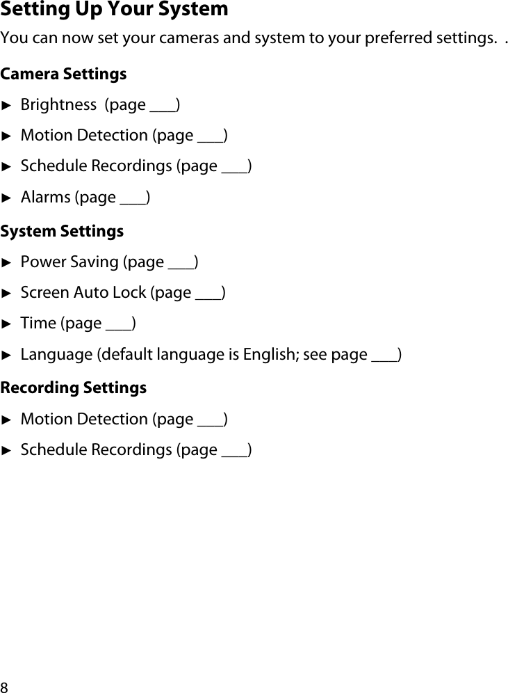 8Setting Up Your SystemYou can now set your cameras and system to your preferred settings.  .Camera SettingsʇBrightness  (page ___)ʇMotion Detection (page ___)ʇSchedule Recordings (page ___)ʇAlarms (page ___)System SettingsʇPower Saving (page ___)ʇScreen Auto Lock (page ___)ʇTime (page ___)ʇLanguage (default language is English; see page ___)Recording SettingsʇMotion Detection (page ___)ʇSchedule Recordings (page ___)