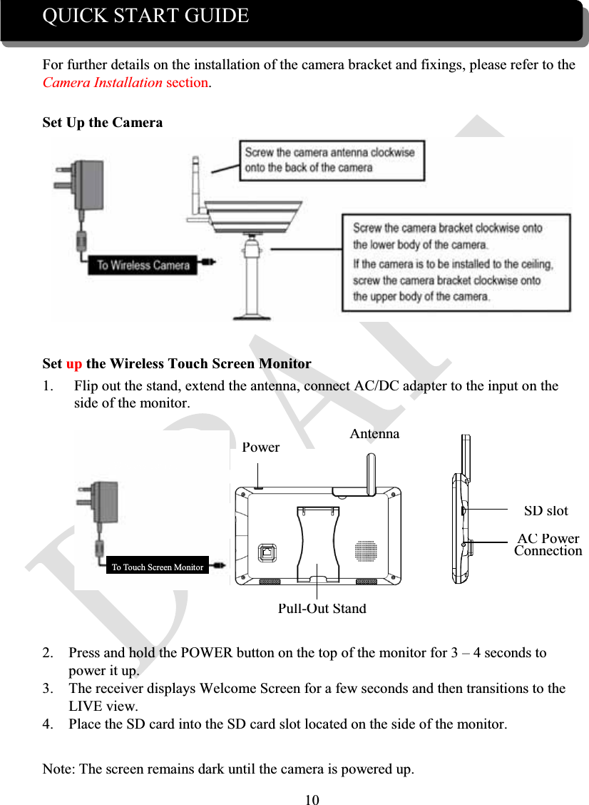 10QUICK START GUIDEFor further details on the installation of the camera bracket and fixings, please refer to the Camera Installation section.Set Up the CameraSet up the Wireless Touch Screen Monitor1. Flip out the stand, extend the antenna, connect AC/DC adapter to the input on the side of the monitor.     2. Press and hold the POWER button on the top of the monitor for 3 – 4 seconds to power it up.3. The receiver displays Welcome Screen for a few seconds and then transitions to the LIVE view.4. Place the SD card into the SD card slot located on the side of the monitor.Note: The screen remains dark until the camera is powered up.To Wireless CameraTo Touch Screen MonitorPowerAntennaPull-Out StandSD slotAC PowerConnection