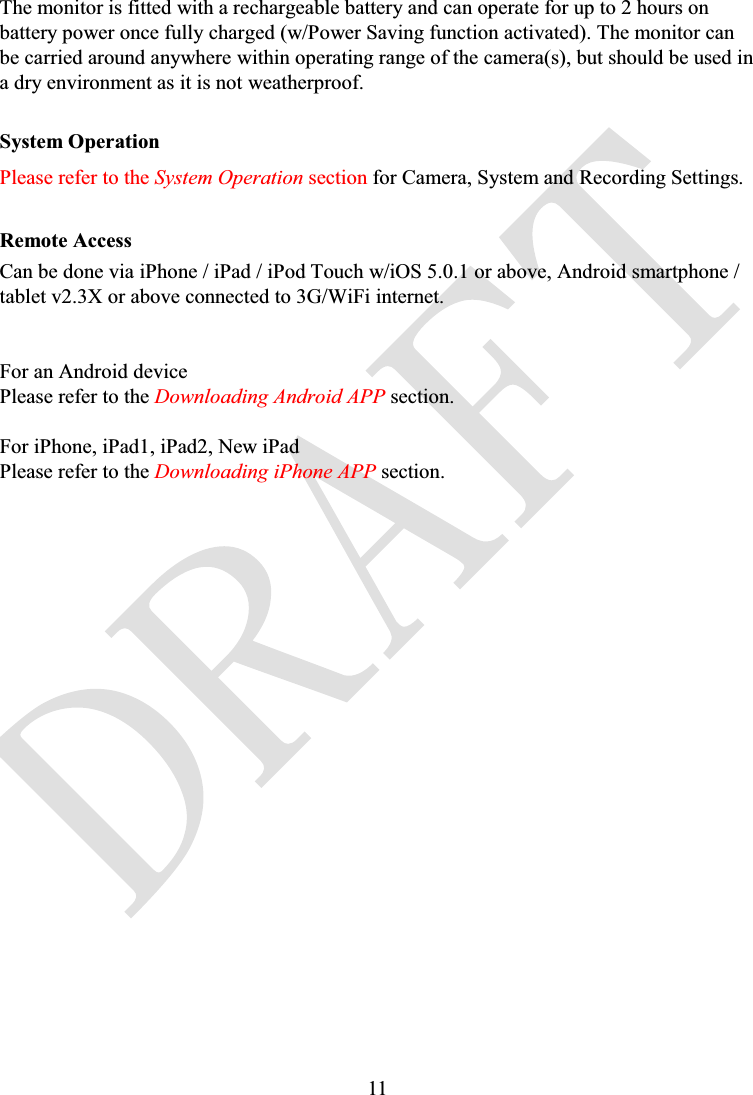 11The monitor is fitted with a rechargeable battery and can operate for up to 2 hours on battery power once fully charged (w/Power Saving function activated). The monitor can be carried around anywhere within operating range of the camera(s), but should be used in a dry environment as it is not weatherproof.System OperationPlease refer to the System Operation section for Camera, System and Recording Settings.Remote AccessCan be done via iPhone / iPad / iPod Touch w/iOS 5.0.1 or above, Android smartphone / tablet v2.3X or above connected to 3G/WiFi internet.For an Android devicePlease refer to the Downloading Android APP section.For iPhone, iPad1, iPad2, New iPadPlease refer to the Downloading iPhone APP section.