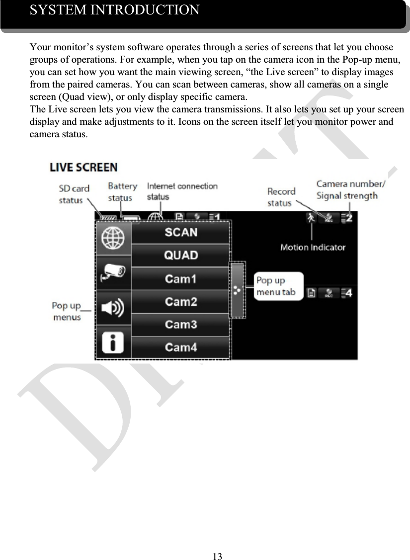 13SYSTEM INTRODUCTIONYour monitor’s system software operates through a series of screens that let you choose groups of operations. For example, when you tap on the camera icon in the Pop-up menu, you can set how you want the main viewing screen, “the Live screen” to display images from the paired cameras. You can scan between cameras, show all cameras on a singlescreen (Quad view), or only display specific camera.The Live screen lets you view the camera transmissions. It also lets you set up your screen display and make adjustments to it. Icons on the screen itself let you monitor power and camera status.