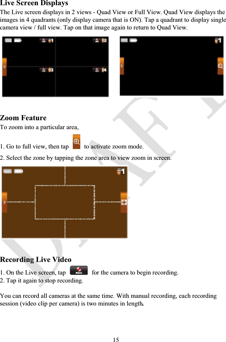 15Live Screen DisplaysThe Live screen displays in 2 views - Quad View or Full View. Quad View displays the images in 4 quadrants (only display camera that is ON). Tap a quadrant to display single camera view / full view. Tap on that image again to return to Quad View.Zoom FeatureTo zoom into a particular area,1. Go to full view, then tap to activate zoom mode.2. Select the zone by tapping the zone area to view zoom in screen.Recording Live Video1. On the Live screen, tap for the camera to begin recording.2. Tap it again to stop recording.You can record all cameras at the same time. With manual recording, each recording session (video clip per camera) is two minutes in length.