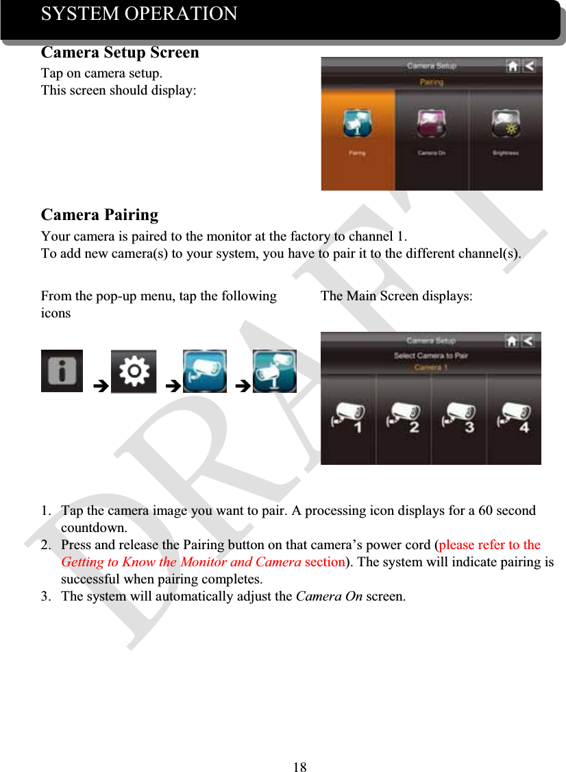 18SYSTEM OPERATIONCamera Setup ScreenTap on camera setup.This screen should display:Camera PairingYour camera is paired to the monitor at the factory to channel 1.To add new camera(s) to your system, you have to pair it to the different channel(s).From the pop-up menu, tap the following iconsThe Main Screen displays:ÎÎÎ1. Tap the camera image you want to pair. A processing icon displays for a 60 second countdown.2. Press and release the Pairing button on that camera’s power cord (please refer to the Getting to Know the Monitor and Camera section). The system will indicate pairing is successful when pairing completes.3. The system will automatically adjust the Camera On screen.